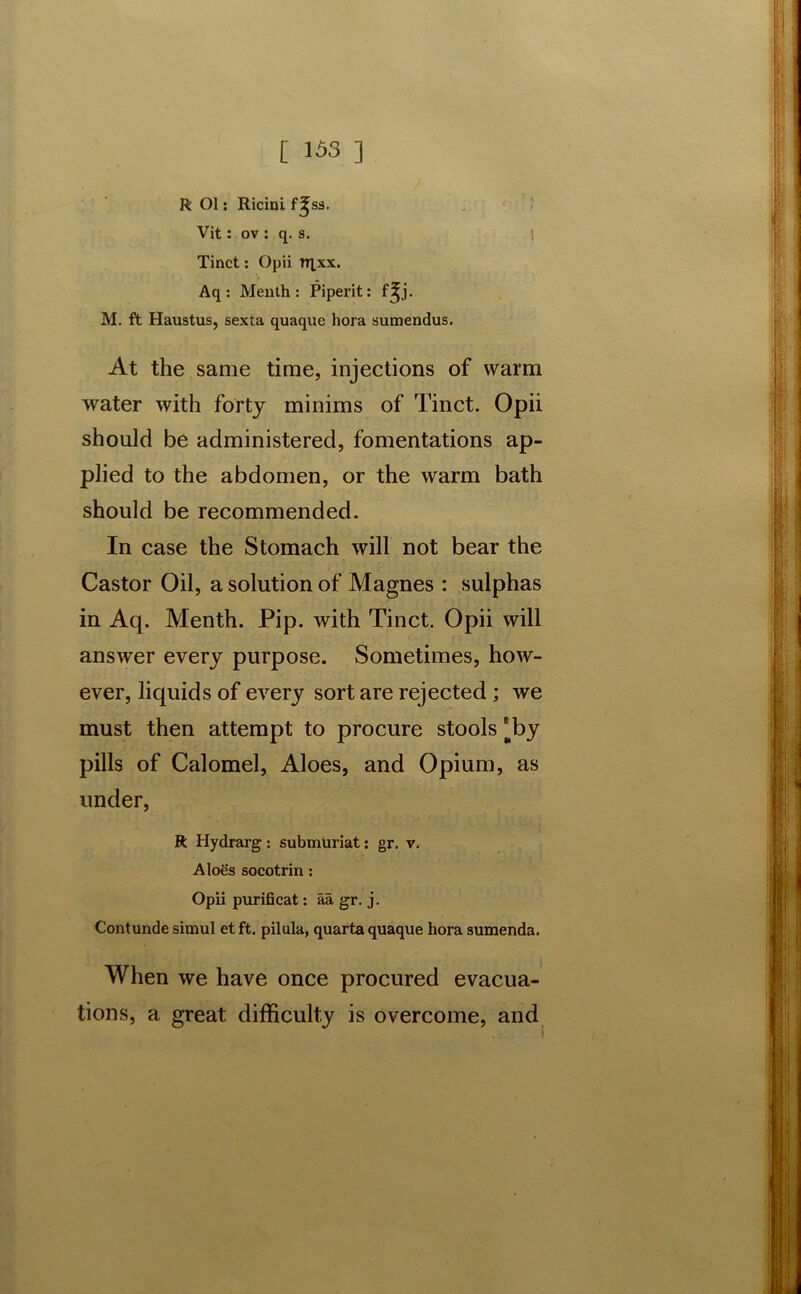 R Ol: Ricini S3. Vit: ov : q. s. I Tinct: Opii njxx. Aq : Menth : Piperit: f^j. M. ft Haustus, sexta quaque hora sumendus. At the same time, injections of warm water with forty minims of Tinct. Opii should be administered, fomentations ap- plied to the abdomen, or the warm bath should be recommended. In case the Stomach will not bear the Castor Oil, a solution of Magnes : sulphas in Aq. Menth. Pip. with Tinct. Opii will answer every purpose. Sometimes, how- ever, liquids of every sort are rejected; we must then attempt to procure stools [by pills of Calomel, Aloes, and Opium, as under, R Hydrarg: submuriat: gr. v. Aloes socotrin : Opii purificat: aa gr. j. Contunde simul et ft. pilula, quarta quaque hora sumenda. When we have once procured evacua- tions, a great difficulty is overcome, and