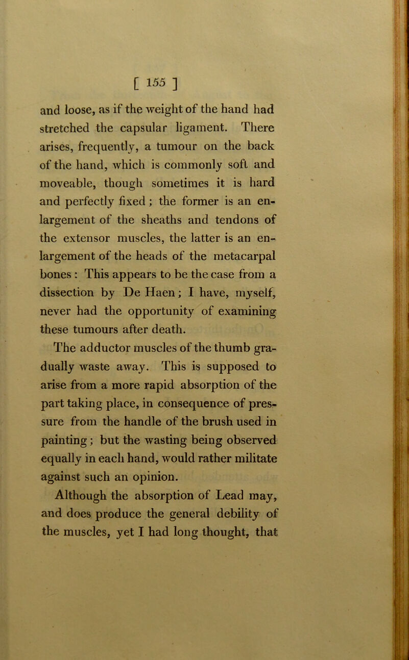 and loose, as if the weight of the hand had stretched the capsular ligament. There arises, frequently, a tumour on the back of the hand, which is commonly soft and moveable, though sometimes it is hard and perfectly fixed; the former is an en- largement of the sheaths and tendons of the extensor muscles, the latter is an en- largement of the heads of the metacarpal bones : This appears to be the case from a dissection by De Haen; I have, myself, never had the opportunity of examining these tumours after death. The adductor muscles of the thumb gra- dually waste away. This is supposed to arise from a more rapid absorption of the part taking place, in consequence of pres- sure from the handle of the brush used in painting; but the wasting being observed equally in each hand, would rather militate against such an opinion. Although the absorption of Lead may, and does produce the general debility of the muscles, yet I had long thought, that