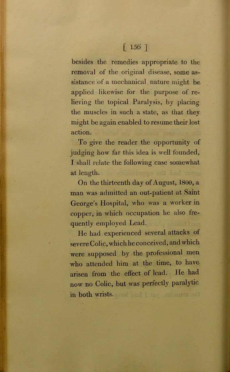 besides the remedies appropriate to the removal of the original disease, some as- sistance of a mechanical nature might be applied likewise for the purpose of re- lieving the topical Paralysis, by placing the muscles in such a state, as that they might be again enabled to resume their lost action. To give the reader the opportunity of judging how far this idea is well founded, I shall relate the following case somewhat at length. On the thirteenth day of August, 1800, a man was admitted an out-patient at Saint George's Hospital, who was a worker in copper, in which occupation he also fre- quently employed Lead. He had experienced several attacks of severe Colic, which he conceived, and which were supposed by the professional men who attended him at the time, to have arisen from the effect of lead. He had now no Colic, but was perfectly paralytic in both wrists.