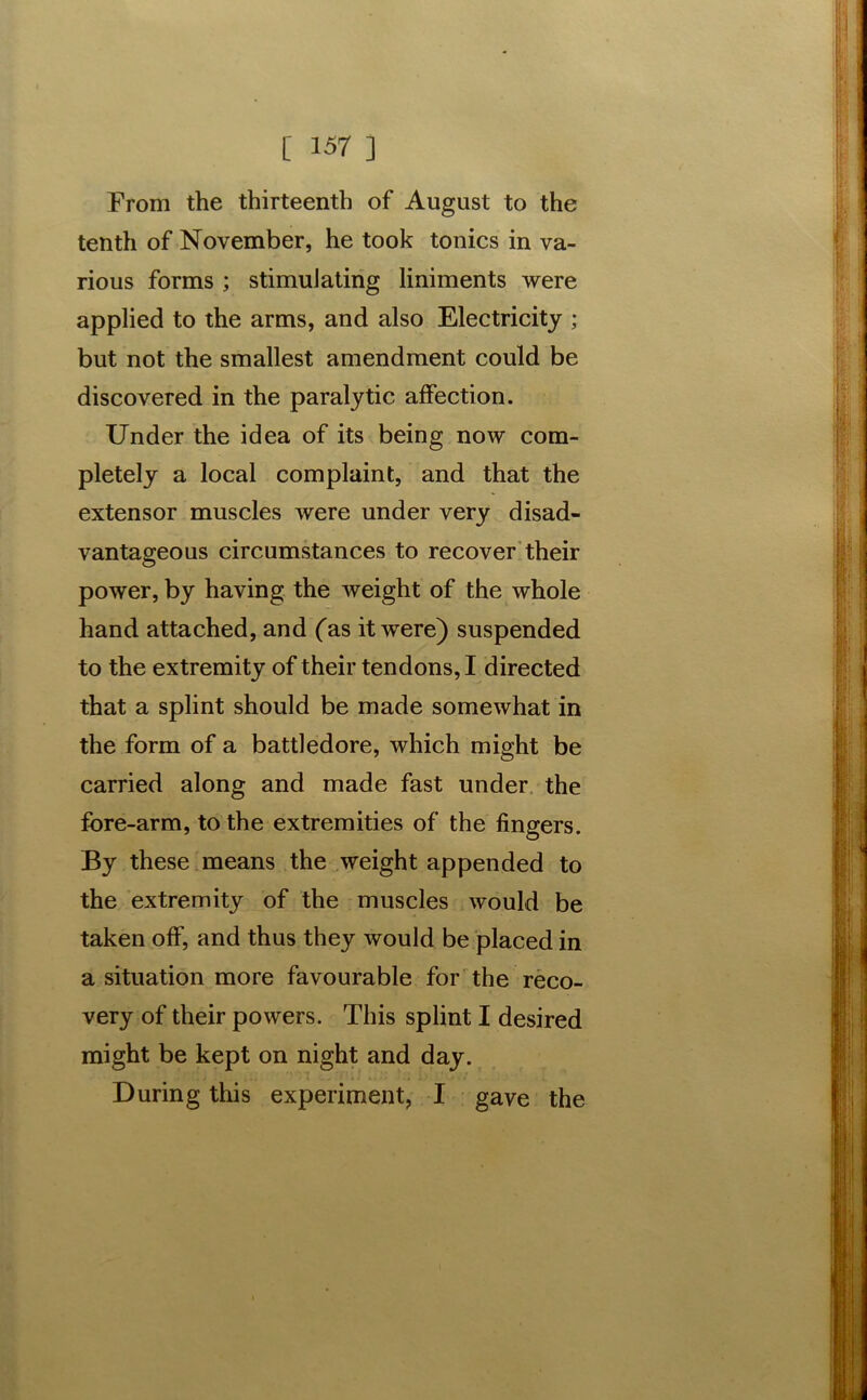 From the thirteenth of August to the tenth of November, he took tonics in va- rious forms ; stimulating liniments were applied to the arms, and also Electricity ; but not the smallest amendment could be discovered in the paralytic affection. Under the idea of its being now com- pletely a local complaint, and that the extensor muscles were under very disad- vantageous circumstances to recover their power, by having the weight of the whole hand attached, and (as it were) suspended to the extremity of their tendons, I directed that a splint should be made somewhat in the form of a battledore, which might be carried along and made fast under the fore-arm, to the extremities of the fingers. By these means the weight appended to the extremity of the muscles would be taken off, and thus they would be placed in a situation more favourable for the reco- very of their powers. This splint I desired might be kept on night and day. During this experiment, I gave the