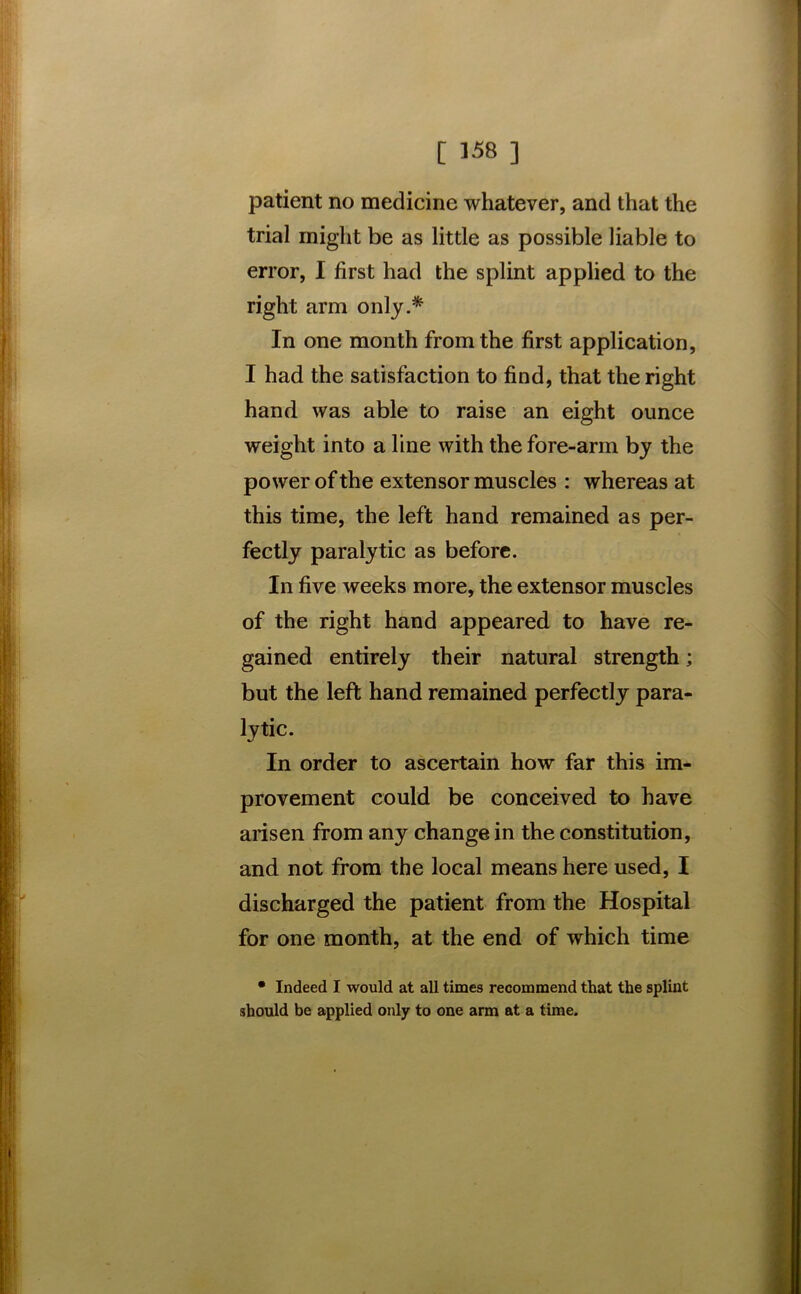 patient no medicine whatever, and that the trial might be as little as possible liable to error, I first had the splint applied to the right arm only.* In one month from the first application, I had the satisfaction to find, that the right hand was able to raise an eight ounce weight into a line with the fore-arm by the power of the extensor muscles : whereas at this time, the left hand remained as per- fectly paralytic as before. In five weeks more, the extensor muscles of the right hand appeared to have re- gained entirely their natural strength; but the left hand remained perfectly para- lytic. In order to ascertain how far this im- provement could be conceived to have arisen from any change in the constitution, and not from the local means here used, I discharged the patient from the Hospital for one month, at the end of which time • Indeed I would at all times recommend that the splint should be applied only to one arm at a time.