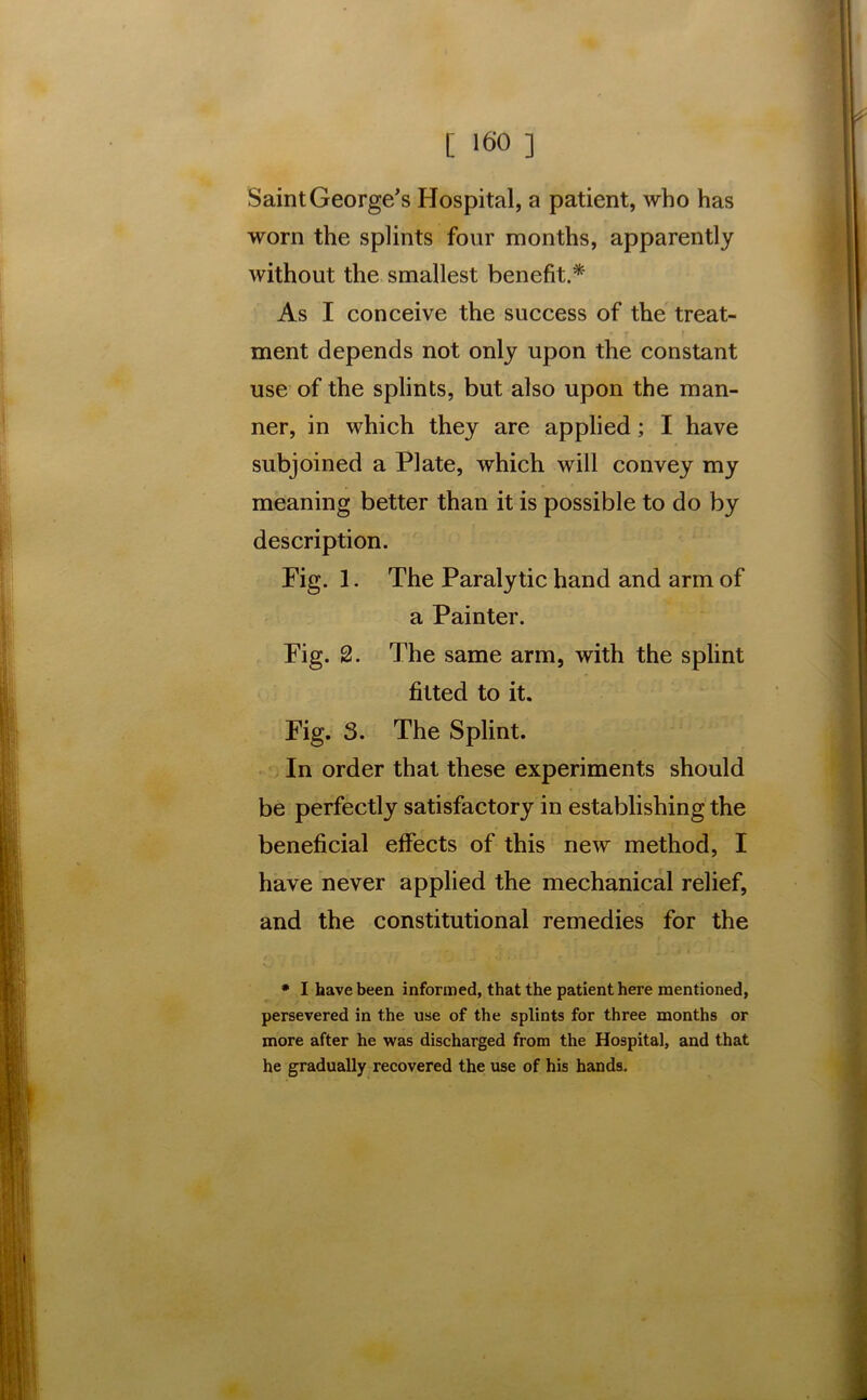 Saint George's Hospital, a patient, who has worn the splints four months, apparently without the smallest benefit.* As I conceive the success of the treat- ment depends not only upon the constant use of the splints, but also upon the man- ner, in which they are applied; I have subjoined a Plate, which will convey my meaning better than it is possible to do by description. Fig. 1. The Paralytic hand and arm of a Painter. Fig. 2. The same arm, with the splint fitted to it. Fig. 3. The Splint. In order that these experiments should be perfectly satisfactory in establishing the beneficial effects of this new method, I have never applied the mechanical relief, and the constitutional remedies for the * I have been informed, that the patient here mentioned, persevered in the use of the splints for three months or more after he was discharged from the Hospital, and that he gradually recovered the use of his hands.
