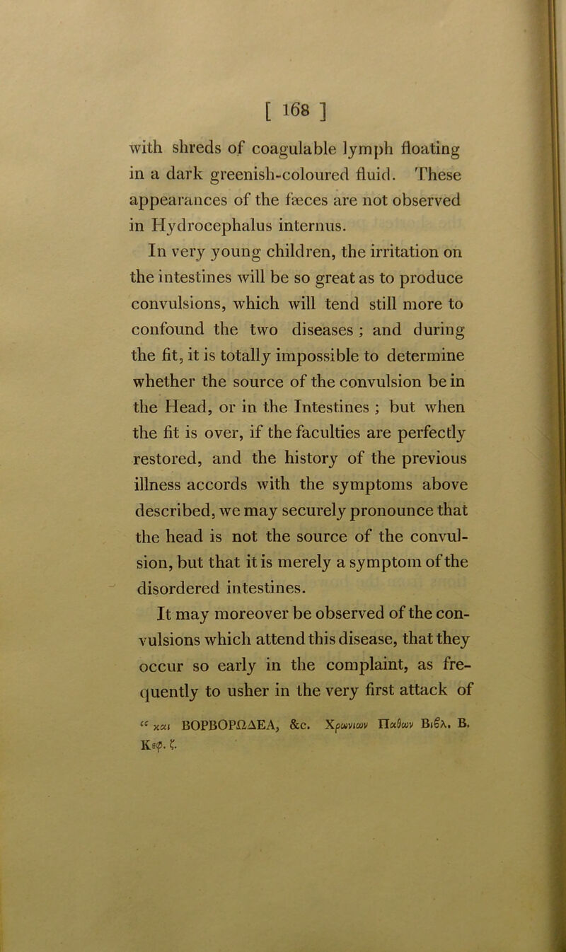 with shreds of coagulable ]ymph floating in a dark greenish-coloured fluid. These appearances of the faeces are not observed in Hydrocephalus interims. In very young children, the irritation on the intestines will be so great as to produce convulsions, which will tend still more to confound the two diseases ; and during the fit, it is totally impossible to determine whether the source of the convulsion be in the Head, or in the Intestines ; but when the fit is over, if the faculties are perfectly restored, and the history of the previous illness accords with the symptoms above described, we may securely pronounce that the head is not the source of the convul- sion, but that it is merely a symptom of the disordered intestines. It may moreover be observed of the con- vulsions which attend this disease, that they occur so early in the complaint, as fre- quently to usher in the very first attack of ce xai BOPBOPX2AEA, &c. Xpwviwv ITaflwv Bi§X. B. Ke<p. £