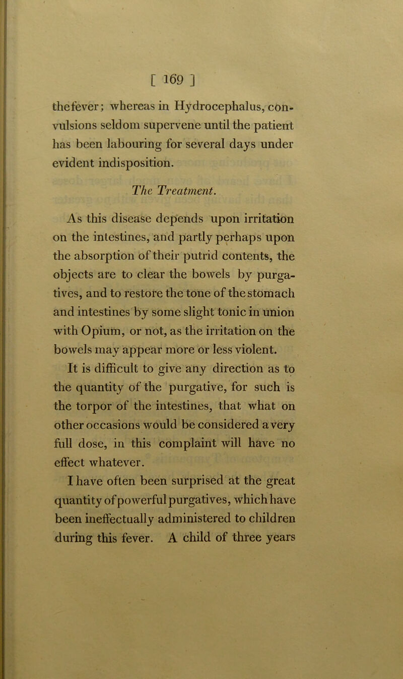 thefever; whereas in Hydrocephalus, con- vulsions seldom supervene until the patient has been labouring for several days under evident indisposition. The Treatment. As this disease depends upon irritation on the intestines, and partly perhaps upon the absorption of their putrid contents, the objects are to clear the bowels by purga- tives, and to restore the tone of the stomach and intestines by some slight tonic in union with Opium, or not, as the irritation on the bowels may appear more or less violent. It is difficult to give any direction as to the quantity of the purgative, for such is the torpor of the intestines, that what on other occasions would be considered a very full dose, in this complaint will have no effect whatever. I have often been surprised at the great quantity of powerful purgatives, which have been ineffectually administered to children during this fever. A child of three years