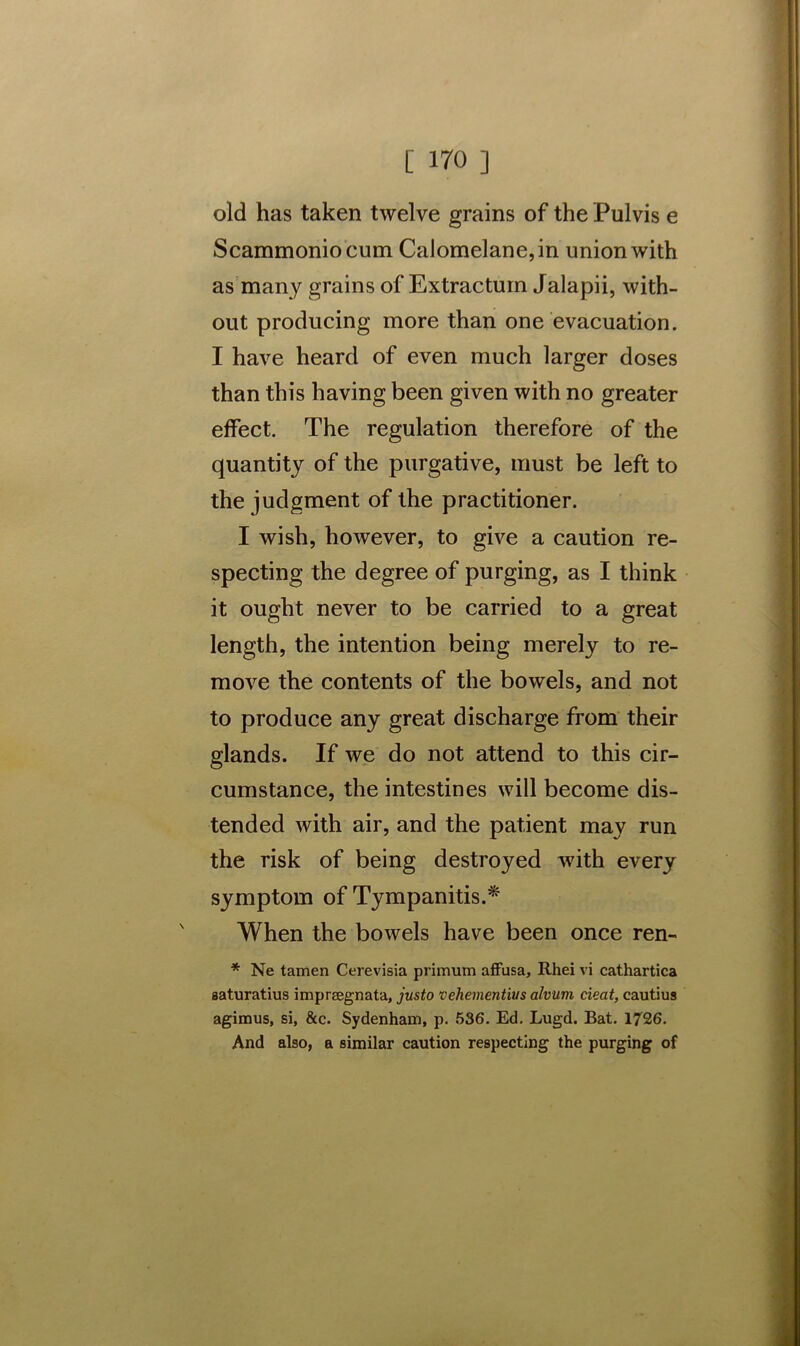 old has taken twelve grains of the Pulvis e Scammoniocum Calomelane,in union with as many grains of Extractuin Jalapii, with- out producing more than one evacuation. I have heard of even much larger doses than this having been given with no greater effect. The regulation therefore of the quantity of the purgative, must be left to the judgment of the practitioner. I wish, however, to give a caution re- specting the degree of purging, as I think it ought never to be carried to a great length, the intention being merely to re- move the contents of the bowels, and not to produce any great discharge from their glands. If we do not attend to this cir- cumstance, the intestines will become dis- tended with air, and the patient may run the risk of being destroyed with every symptom of Tympanitis.* When the bowels have been once ren- * Ne tamen Cerevisia primum affusa, Rhei vi cathartics saturatius impreegnata, justo vehementius alvum cieat, cautius agimus, si, &c. Sydenham, p. 536. Ed. Lugd. Bat. 1726. And also, a similar caution respecting the purging of