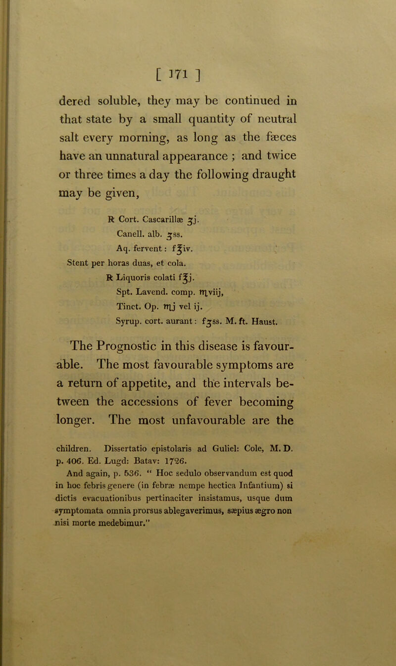 dered soluble, they may be continued in that state by a small quantity of neutral salt every morning, as long as the faeces have an unnatural appearance ; and twice or three times a day the following draught may be given, R Cort. Cascarillae ^j. Canell. alb. £ss. Aq. fervent: f^iv. Stent per horas duas, et cola. R Liquoris colati f^j. Spt. Lavend. comp. TTlviij, Tinct. Op. trjj vel ij. Syrup, cort. aurant: f^ss. M. ft. Haust. The Prognostic in this disease is favour- able. The most favourable symptoms are a return of appetite, and the intervals be- tween the accessions of fever becoming longer. The most unfavourable are the children. Dissertatio epistolaris ad Guliel: Cole, M. D. p. 40G. Ed. Lugd: Batav: 1726. And again, p. 536. “ Hoc sedulo observandum est quod in hoc febris genere (in febrai nempe hectica Infantium) si dictis evacuationibus pertinaciter insistamus, usque dum symptomata omnia prorsus ablegaverimus, saepius eegro non nisi morte medebimur.”