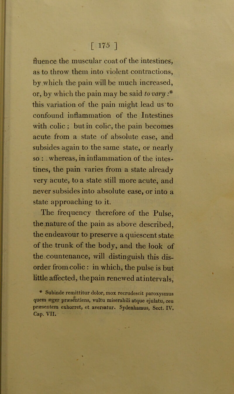 fluen ce the muscular coat of the intestines, as to throw them into violent contractions, by which the pain will be much increased, or, by which the pain may be said to vary :* this variation of the pain might lead us to confound inflammation of the Intestines with colic ; but in colic, the pain becomes acute from a state of absolute ease, and subsides again to the same state, or nearly so : whereas, in inflammation of the intes- tines, the pain varies from a state already very acute, to a state still more acute, and never subsides into absolute ease, or into a state approaching to it. The frequency therefore of the Pulse, the nature of the pain as above described, the endeavour to preserve a quiescent state of the trunk of the body, and the look of the countenance, will distinguish this dis- order from colic : in which, the pulse is but little affected, thepain renewed atintervals, * Subinde remittitur dolor, mox recrudescit paroxysmus quem aeger praesentiens, vultu miserabili atque ejulatu, ceu praesentem exhorret, et aversatur. Sydenhamus, Sect. IV, Cap. VII.