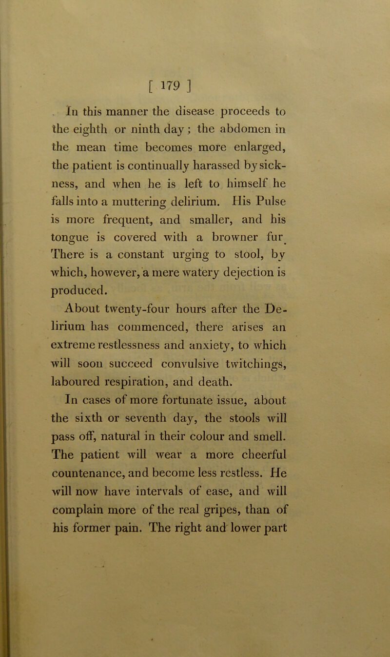 In this manner the disease proceeds to the eighth or ninth day; the abdomen in the mean time becomes more enlarged, the patient is continually harassed by sick- ness, and when he is left to himself he falls into a muttering delirium. His Pulse is more frequent, and smaller, and his tongue is covered with a browner fur There is a constant urging to stool, by which, however, a mere watery dejection is produced. About twenty-four hours after the De- lirium has commenced, there arises an extreme restlessness and anxiety, to which will soon succeed convulsive twitchings, laboured respiration, and death. In cases of more fortunate issue, about the sixth or seventh day, the stools will pass off, natural in their colour and smell. The patient will wear a more cheerful countenance, and become less restless. He will now have intervals of ease, and will complain more of the real gripes, than of his former pain. The right and lower part