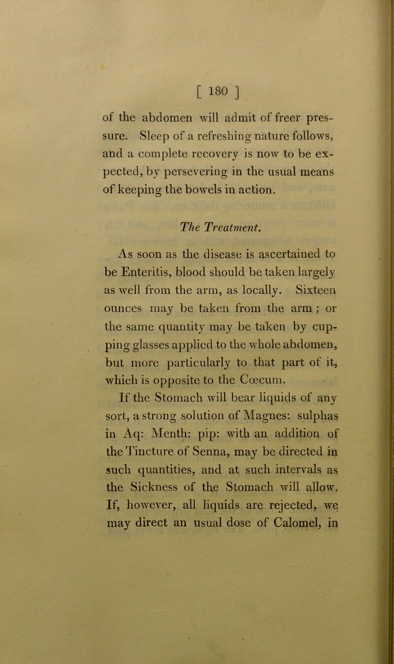 of the abdomen will admit of freer pres- sure. Sleep of a refreshing nature follows, and a complete recovery is now to be ex- pected, by persevering in the usual means of keeping the bowels in action. The Treatment. As soon as the disease is ascertained to be Enteritis, blood should be taken largely as well from the arm, as locally. Sixteen ounces may be taken from the arm; or the same quantity may be taken by cup- ping glasses applied to the whole abdomen, but more particularly to that part of it, which is opposite to the Coe cum. If the Stomach will bear liquids of any sort, a strong solution of Magnes: sulphas in Aq: Menth: pip: with an addition of the Tincture of Senna, may be directed in such quantities, and at such intervals as the Sickness of the Stomach will allow. If, however, all liquids are rejected, we may direct an usual dose of Calomel, in