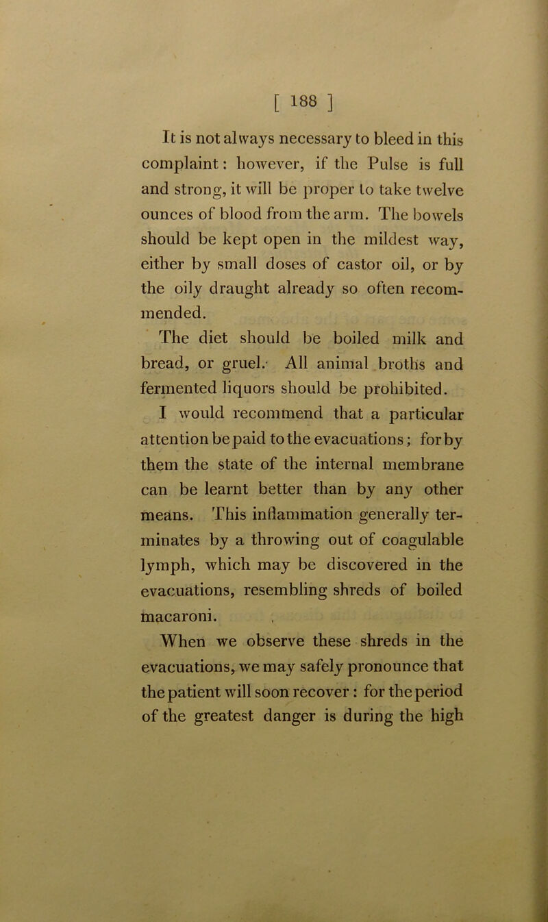 It is not always necessary to bleed in this complaint: however, if the Pulse is full and strong, it will be proper to take twelve ounces of blood from the arm. The bowels should be kept open in the mildest way, either by small doses of castor oil, or by the oily draught already so often recom- mended. The diet should be boiled milk and bread, or gruel.- All animal broths and fermented liquors should be prohibited. I would recommend that a particular attention be paid to the evacuations; for by them the state of the internal membrane can be learnt better than by any other means. This inflammation generally ter- minates by a throwing out of coagulable lymph, which may be discovered in the evacuations, resembling shreds of boiled macaroni. When we observe these shreds in the evacuations, we may safely pronounce that the patient will soon recover: for the period of the greatest danger is during the high