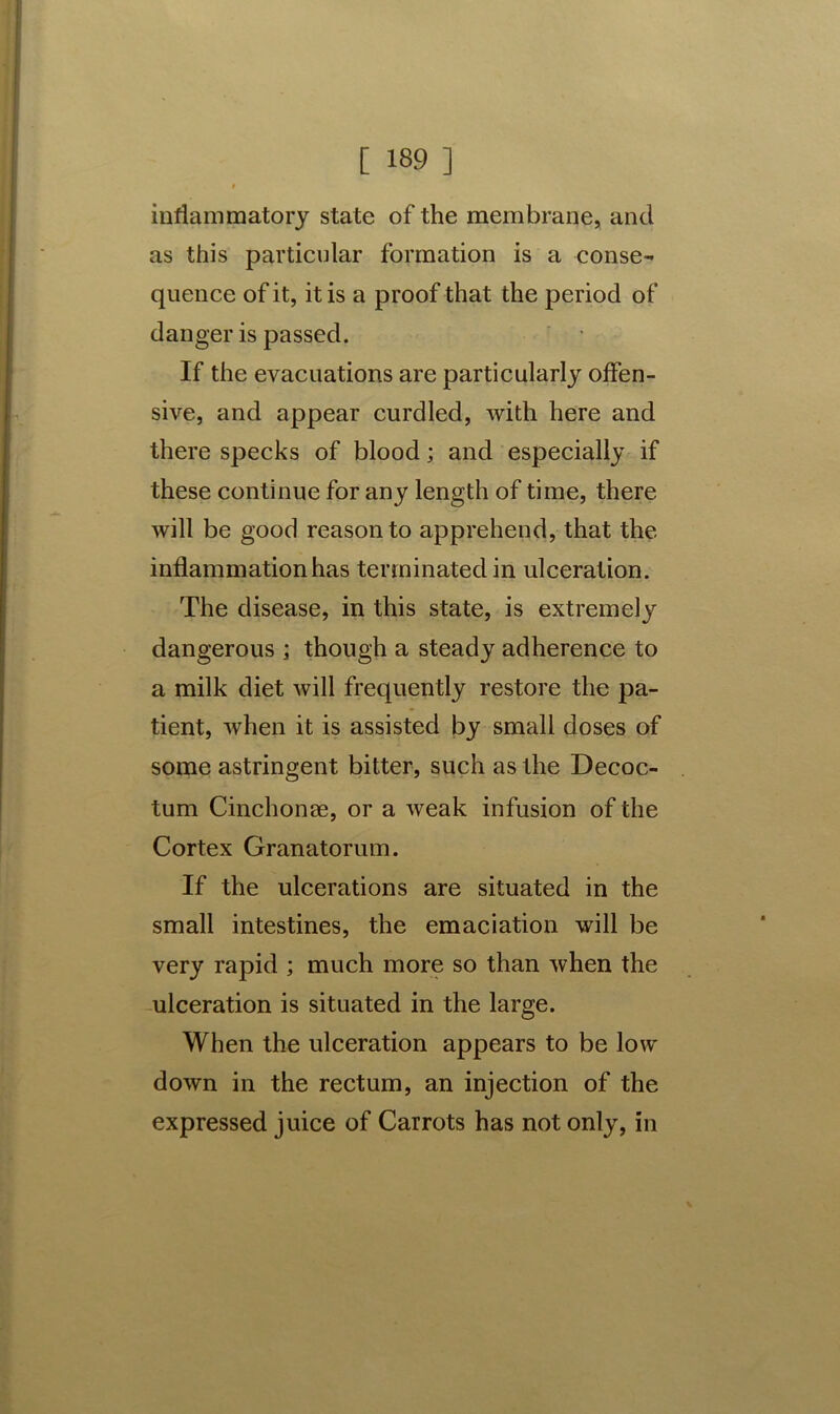 inflammatory state of the membrane, and as this particular formation is a conse- quence of it, it is a proof that the period of danger is passed. If the evacuations are particularly offen- sive, and appear curdled, with here and there specks of blood; and especially if these continue for any length of time, there will be good reason to apprehend, that the inflammation has terminated in ulceration. The disease, in this state, is extremely dangerous ; though a steady adherence to a milk diet will frequently restore the pa- tient, when it is assisted by small doses of some astringent bitter, such as the Decoc- tum Cinch on se, or a weak infusion of the Cortex Granatorum. If the ulcerations are situated in the small intestines, the emaciation will be very rapid ; much more so than when the ulceration is situated in the large. When the ulceration appears to be low down in the rectum, an injection of the expressed juice of Carrots has not only, in