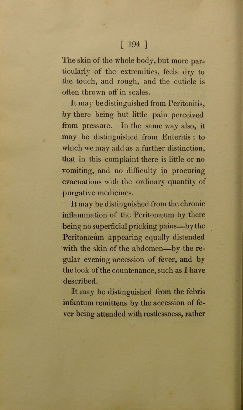 The skin of the whole body, but more par- ticularly of the extremities, feels dry to the touch, and rough, and the cuticle is often thrown off in scales. It may be distinguished from Peritonitis, by there being but little pain perceived from pressure. In the same way also, it may be distinguished from Enteritis ; to which we may add as a further distinction, that in this complaint there is little or no vomiting, and no difficulty in procuring evacuations with the ordinary quantity of purgative medicines. It may be distinguished from the chronic inflammation of the Peritonaeum by there being no superficial pricking pains—by the Peritonaeum appearing equally distended with the skin of the abdomen—by the re- gular evening accession of fever, and by the look of the countenance, such as I have described. It may be distinguished from the febris infantum remittens by the accession of fe- ver being attended with restlessness, rather