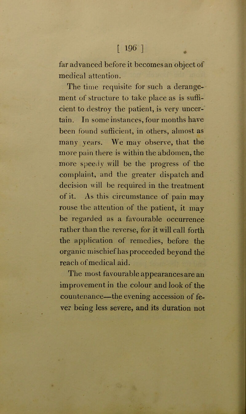 t W6 ] far advanced before it becomes an object of medical attention. The time requisite for such a derange- ment of structure to take place as is suffi- cient to destroy the patient, is very uncer- tain. In some instances, four months have been found sufficient, in others, almost as many years. We may observe, that the more pain there is within the abdomen, the more speedy will be the progress of the complaint, and the greater dispatch and decision will be required in the treatment of it. As this circumstance of pain may rouse the attention of the patient, it may be regarded as a favourable occurrence rather than the reverse, for it will call forth the application of remedies, before the organic mischief has proceeded beyond the reach of medical aid. The most favourable appearances are an improvement in the colour and look of the countenance—the evening accession of fe- ver being less severe, and its duration not