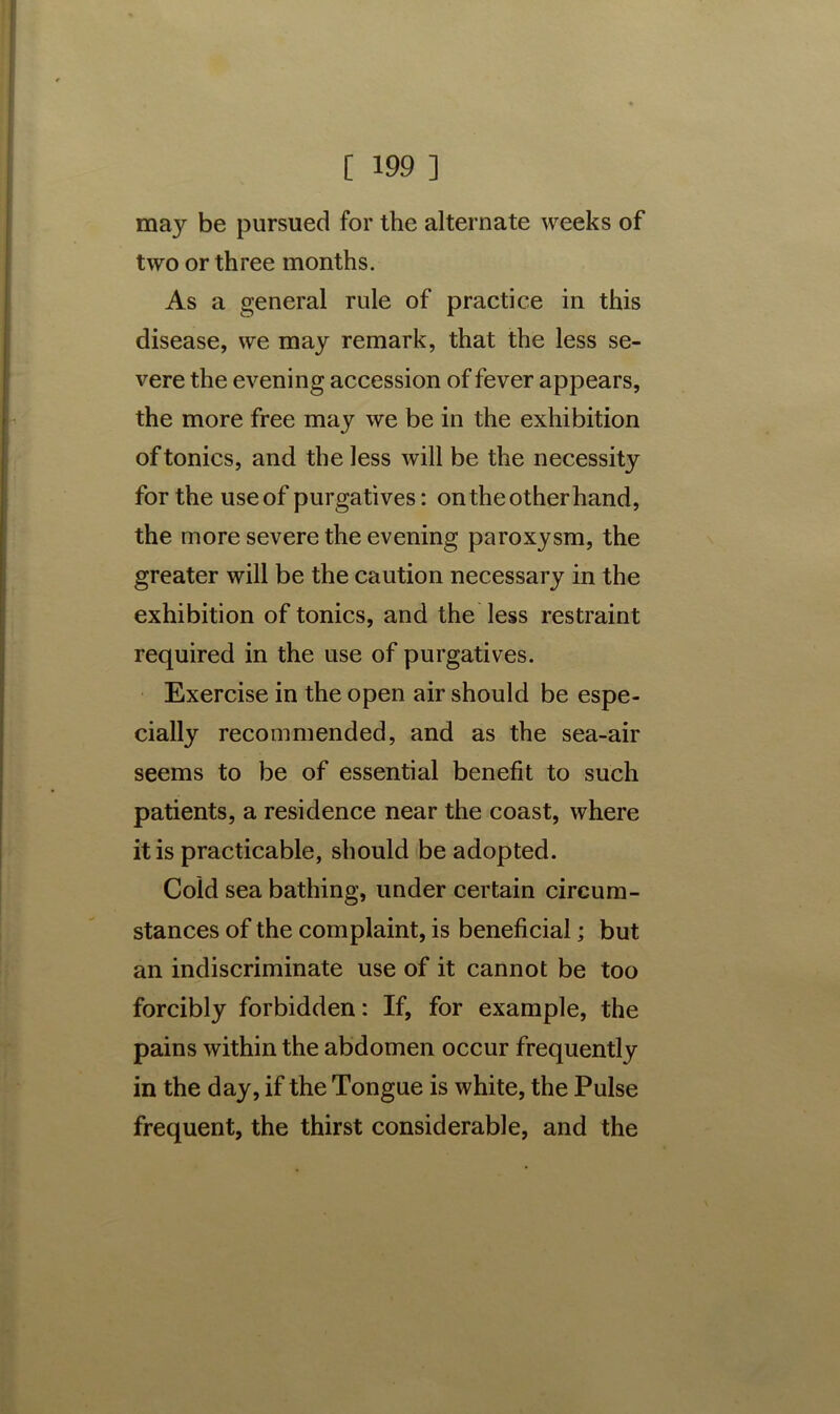 may be pursued for the alternate weeks of two or three months. As a general rule of practice in this disease, we may remark, that the less se- vere the evening accession of fever appears, the more free may we be in the exhibition of tonics, and the less will be the necessity for the useof purgatives: ontheotherhand, the more severe the evening paroxysm, the greater will be the caution necessary in the exhibition of tonics, and the less restraint required in the use of purgatives. Exercise in the open air should be espe- cially recommended, and as the sea-air seems to be of essential benefit to such patients, a residence near the coast, where it is practicable, should be adopted. Cold sea bathing, under certain circum- stances of the complaint, is beneficial; but an indiscriminate use of it cannot be too forcibly forbidden: If, for example, the pains within the abdomen occur frequently in the day, if the Tongue is white, the Pulse frequent, the thirst considerable, and the