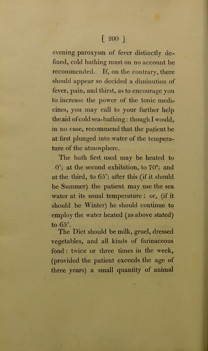 evening paroxysm of fever distinctly de- fined, cold bathing must on no account be recommended. If, on the contrary, there should appear so decided a diminution of fever, pain, and thirst, as to encourage you to increase the power of the tonic medi- cines, you may call to your further help the aid of cold sea-bathing: though I would, in no case, recommend that the patient be at first plunged into water of the tempera- ture of the atmosphere. The bath first used may be heated to 0°; at the second exhibition, to 70°; and at the third, to 65°; after this (if it should be Summer) the patient may use the sea water at its usual temperature; or, (if it should be Winter) he should continue to employ the water heated (as above stated) to 65°. The Diet should be milk, gruel, dressed vegetables, and all kinds of farinaceous food : twice or three times in the week, (provided the patient exceeds the age of three years) a small quantity of animal