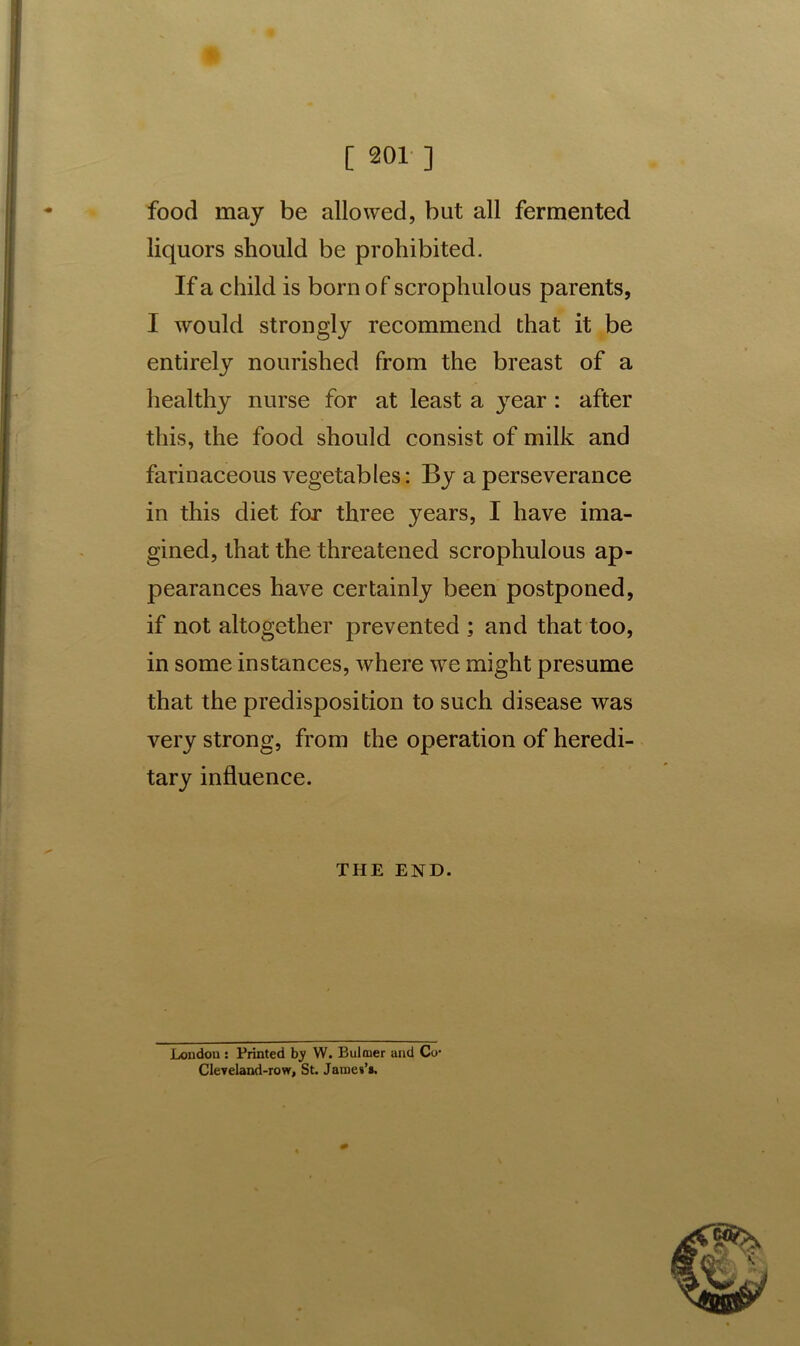 ’ [ 201 ] food may be allowed, but all fermented liquors should be prohibited. If a child is born of scrophulous parents, I would strongly recommend that it be entirely nourished from the breast of a healthy nurse for at least a year : after this, the food should consist of milk and farinaceous vegetables: By a perseverance in this diet for three years, I have ima- gined, that the threatened scrophulous ap- pearances have certainly been postponed, if not altogether prevented ; and that too, in some instances, where we might presume that the predisposition to such disease was very strong, from the operation of heredi- tary influence. THE END. London : Printed by W. Bulmer and Co- Cleveland-row, St. James’s.