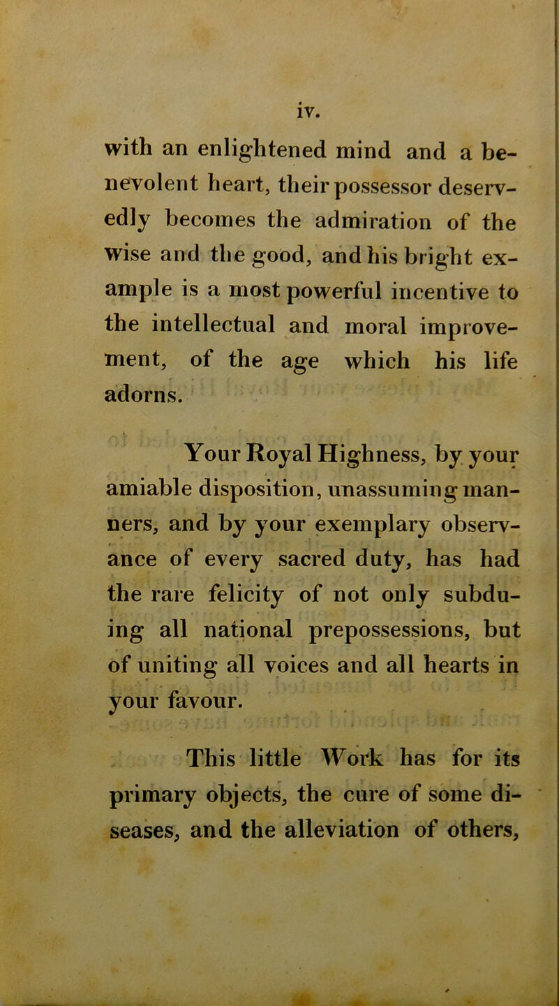 with an enlightened mind and a be- nevolent heart, their possessor deserv- edly becomes the admiration of the wise and the good, and his bright ex- ample is a most powerful incentive to the intellectual and moral improve- ment, of the age which his life adorns. Your Royal Highness, by your amiable disposition, unassuming man- ners, and by your exemplary observ- ance of every sacred duty, has had the rare felicity of not only subdu- ing all national prepossessions, but of uniting all voices and all hearts in your favour. i This little Work has for its primary objects, the cure of some di- seases, and the alleviation of others.