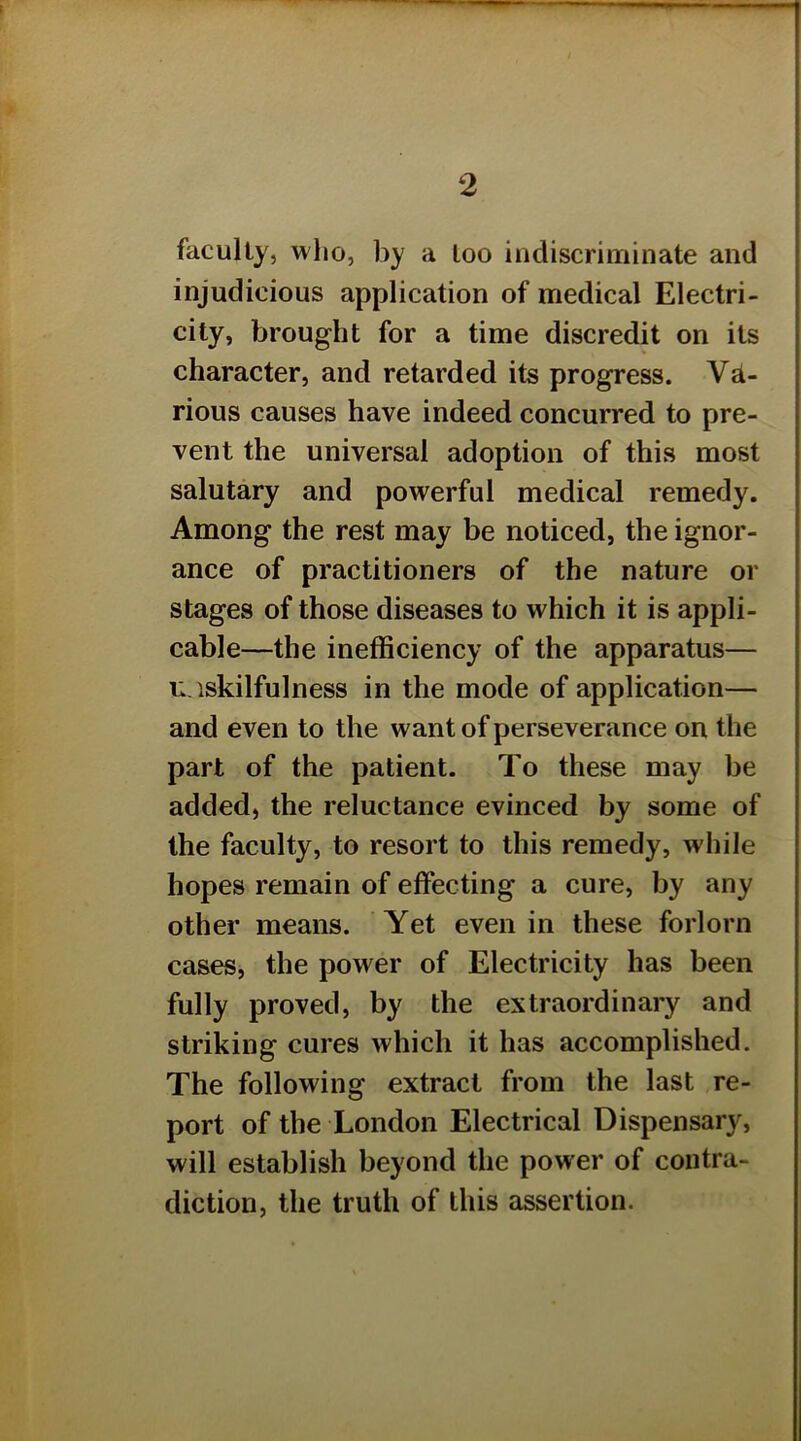 2 faculty, who, by a loo indiscriminate and injudicious application of medical Electri- city, brought for a time discredit on its character, and retarded its progress. VeI- rious causes have indeed concurred to pre- vent the universal adoption of this most salutary and powerful medical remedy. Among the rest may be noticed, the ignor- ance of practitioners of the nature or stages of those diseases to which it is appli- cable—the inefficiency of the apparatus— ii.iskilfulness in the mode of application— and even to the want of perseverance on the part of the patient. To these may be added, the reluctance evinced by some of the faculty, to resort to this remedy, while hopes remain of effecting a cure, by any other means. Yet even in these forlorn cases, the power of Electricity has been fully proved, by the extraordinary and striking cures which it has accomplished. The following extract from the last re- port of the London Electrical Dispensary, will establish beyond the power of contra- diction, the truth of this assertion.