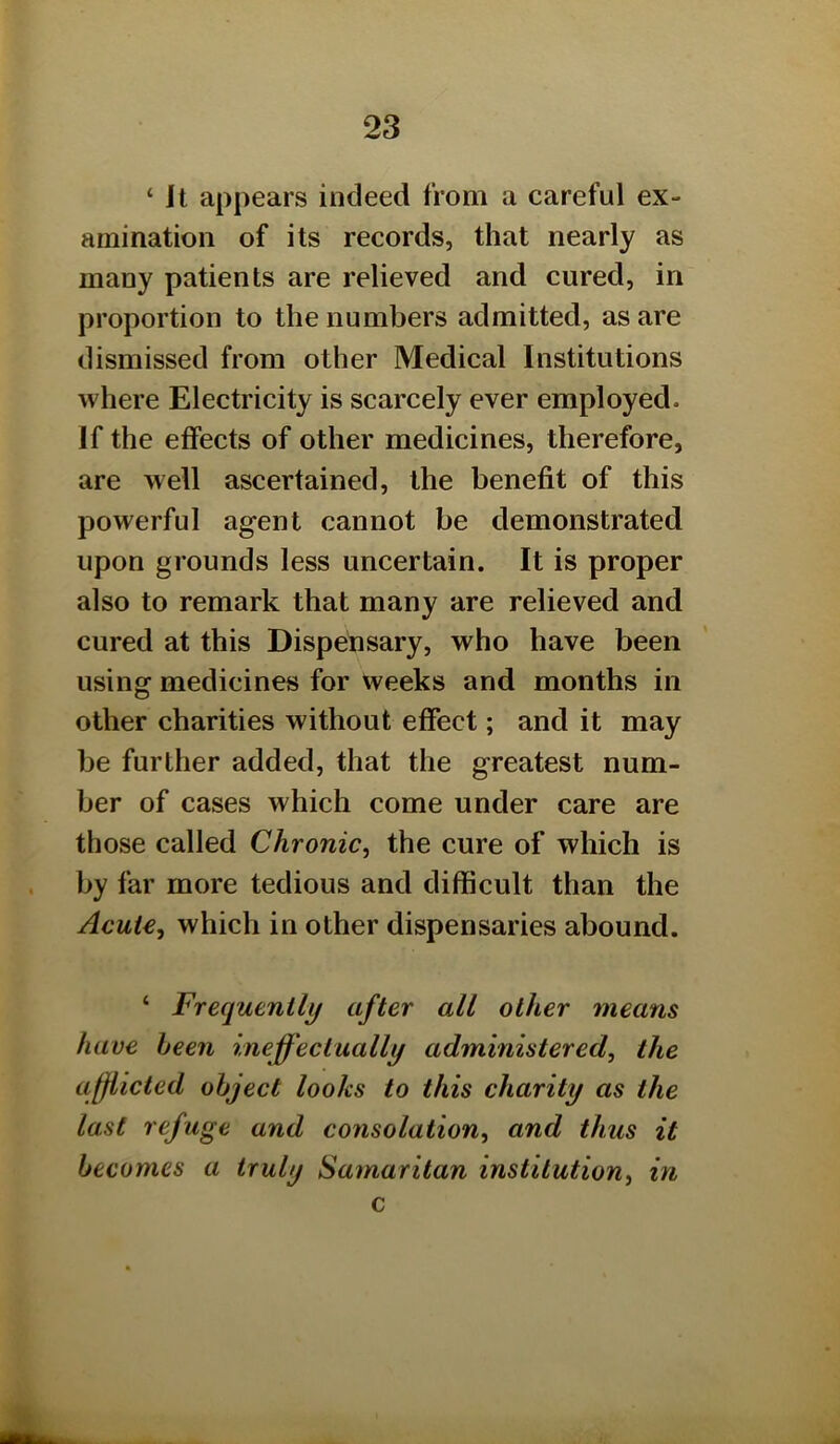 ‘ It appears indeed from a careful ex- amination of its records, that nearly as many patients are relieved and cured, in proportion to the numbers admitted, as are dismissed from other Medical Institutions where Electricity is scarcely ever employed. If the effects of other medicines, therefore, are well ascertained, the benefit of this powerful agent cannot be demonstrated upon grounds less uncertain. It is proper also to remark that many are relieved and cured at this Dispensary, who have been using medicines for weeks and months in other charities without effect; and it may be further added, that the greatest num- ber of cases which come under care are those called Chronic^ the cure of which is by far more tedious and difficult than the Acute, which in other dispensaries abound. ‘ Frequently after all other means have been ineffectually administered, the afflicted object looks to this charity as the last refuge and consolation, and thus it becomes a truly Samaritan institution, in c