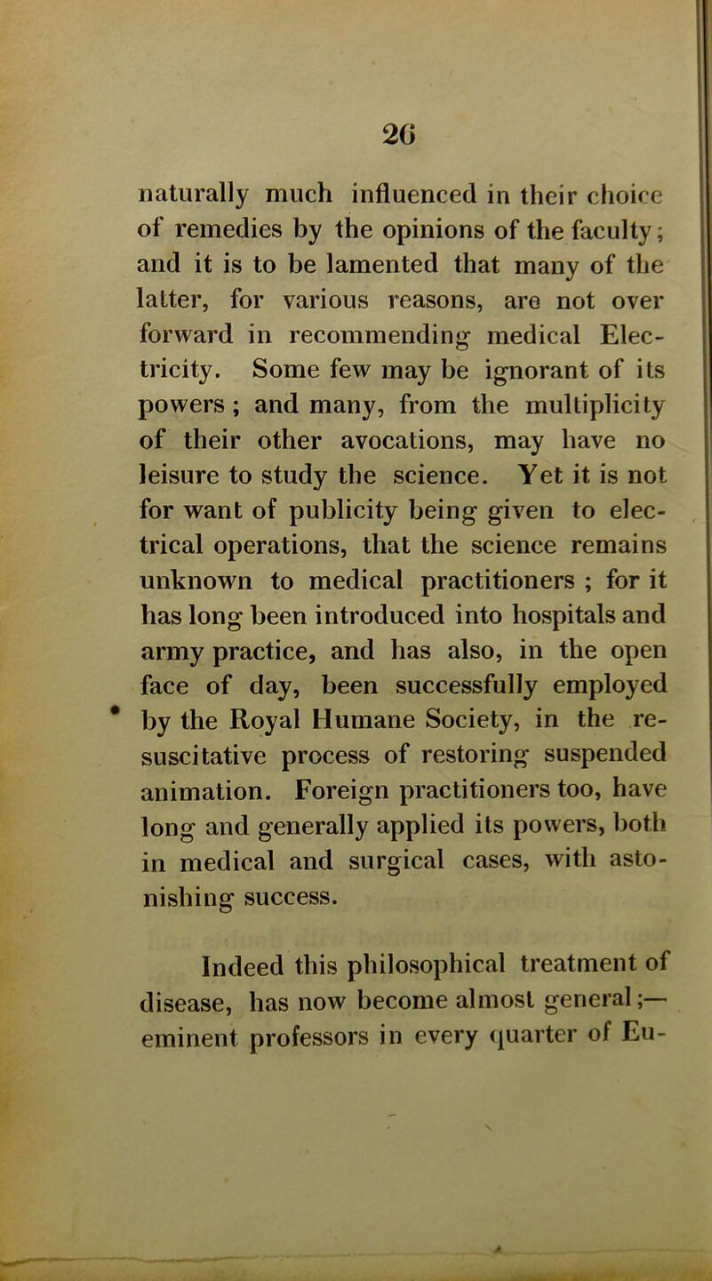 2G naturally much influenced in their choice of remedies by the opinions of the faculty; and it is to be lamented that many of the latter, for various reasons, are not over forward in recommending medical Elec- tricity. Some few may be ignorant of its powers; and many, from the multiplicity of their other avocations, may have no leisure to study the science. Yet it is not for want of publicity being given to elec- trical operations, that the science remains unknown to medical practitioners ; for it has long been introduced into hospitals and army practice, and has also, in the open face of day, been successfully employed * by the Royal Humane Society, in the re- suscitative process of restoring suspended animation. Foreign practitioners too, have long and generally applied its powers, both in medical and surgical cases, with asto- nishing success. Indeed this philosophical treatment of disease, has now become almost general- eminent professors in every quarter of Eu-