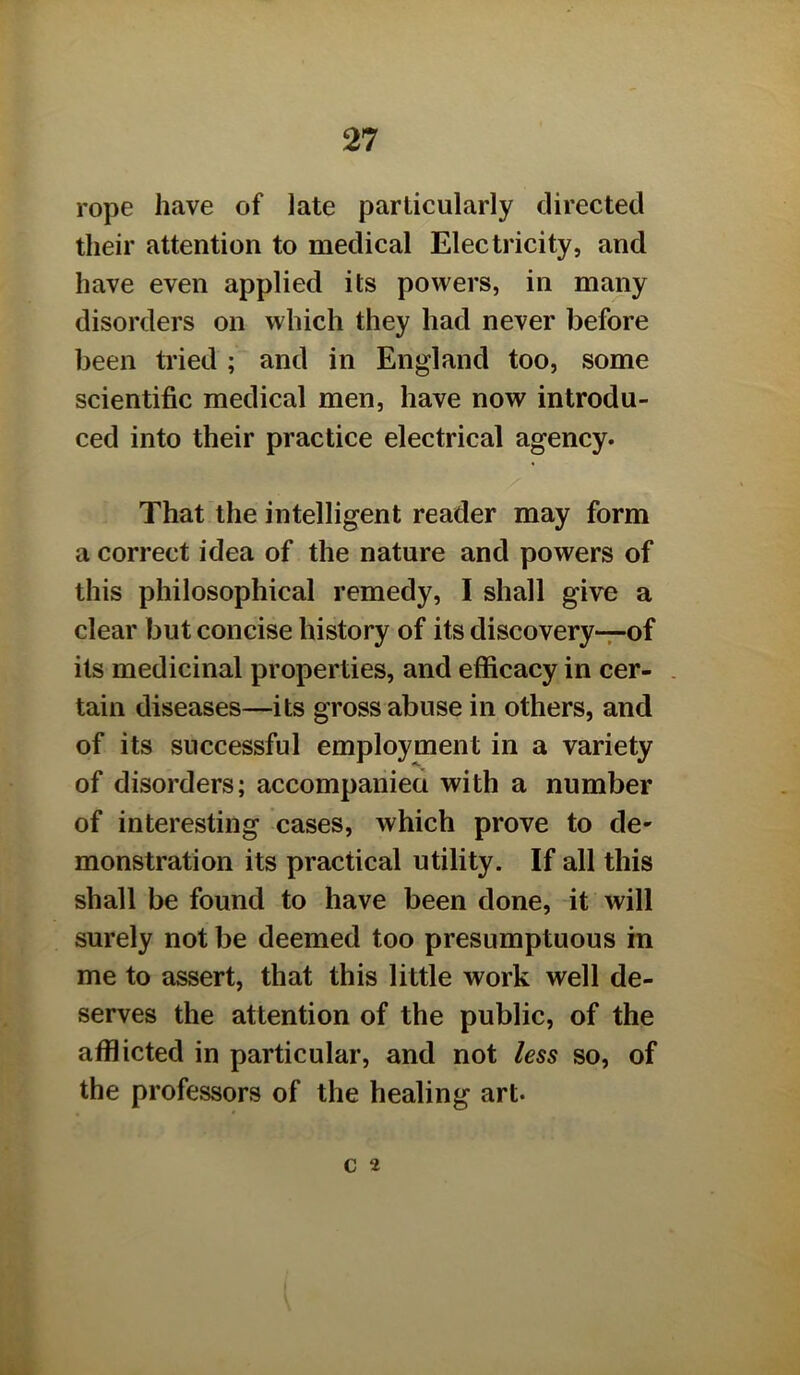 rope have of late particularly directed their attention to medical Electricity, and have even applied its powers, in many disorders on which they had never before been tried; and in England too, some scientific medical men, have now introdu- ced into their practice electrical agency. That the intelligent reader may form a correct idea of the nature and powers of this philosophical remedy, I shall give a clear but concise history of its discovery—of its medicinal properties, and efficacy in cer- . tain diseases—its gross abuse in others, and of its successful employment in a variety of disorders; accompaniea with a number of interesting cases, which prove to de- monstration its practical utility. If all this shall be found to have been done, it will surely not be deemed too presumptuous m me to assert, that this little work well de- serves the attention of the public, of the afflicted in particular, and not less so, of the professors of the healing art. c 2