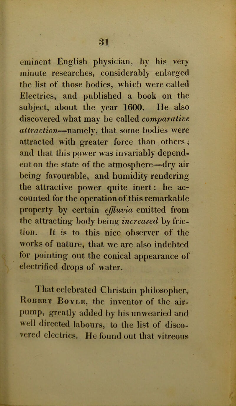 eminent English physician, by his very minute researches, considerably enlarged the list of those bodies, which were called Electrics, and published a book on the subject, about the year 1600. He also discovered what may be called comparative attraction—namely, that some bodies were attracted with greater force than others; and that this power was invariably depend- ent on the state of the atmosphere—dry air being favourable, and humidity rendering the attractive power quite inert: he ac- counted for the operation of this remarkable property by certain effluvia emitted from the attracting body being increased by fric- tion. It is to this nice observer of the works of nature, that we are also indebted for pointing out the conical appearance of electrified drops of water. That celebrated Christain philosopher, lloBERT Boyle, the inventor of the air- pump, greatly added by his unwearied and well directed labours, to the list of disco- vered electrics. He found out that vitreous