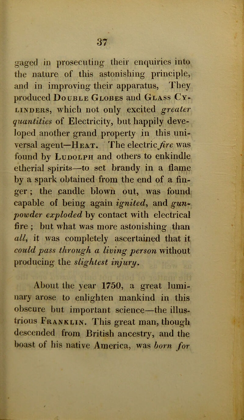 gaged ill prosecuting their enquiries into the nature of this astonishing principle, and in improving their apparatus, They produced Double Globes and Glass Cy- linders, which not only excited greater quantities of Electricity, but happily deve- loped another grand property in this uni- versal agent—Heat. The electric fire was found by Ludqlph and others to enkindle etherial spirits—to set brandy in a flame by a spark obtained from the end of a fin- ger ; the pandle blown out, was found capable of being again ignited^ and gun- powder exploded by contact with electrical fire ; but what was more astonishing than all, it was completely ascertained that it could pass through a living person without producing the slightest injury. About the year 1750, a great lumi- nary arose to enlighten mankind in this obscure but important science—the illus- trious Franklin. This great man, though descended from British ancestry, and the boast of his native America, was born for