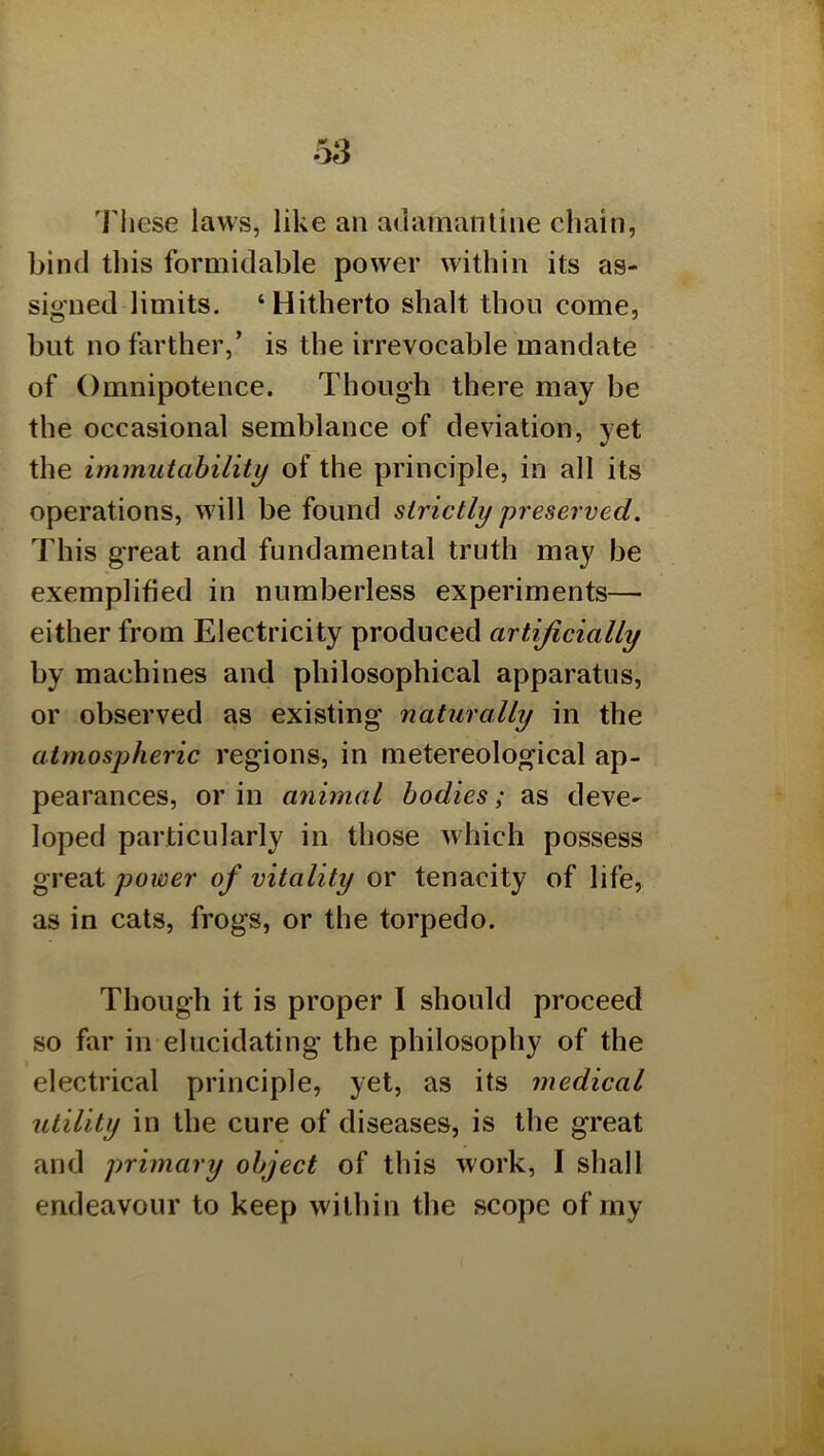 'I'liese laws, like an adamantine chain, bind this formidable power within its as- signed limits. ‘Hitherto shalt thou come, but no farther,’ is the irrevocable mandate of Omnipotence. Though there may be the occasional semblance of deviation, yet the immutability of the principle, in all its operations, will be found strictly preserved. This great and fundamental truth may be exemplified in numberless experiments— either from Electricity produced artificially by machines and philosophical apparatus, or observed as existing naturally in the atmospheric regions, in metereological ap- pearances, or in animal bodies; as deve- loped particularly in those which possess great power of vitality or tenacity of life, as in cats, frogs, or the torpedo. Though it is proper I should proceed so far in elucidating the philosophy of the electrical principle, yet, as its medical utility in the cure of diseases, is the great and primary object of this work, I shall endeavour to keep within the scope of my