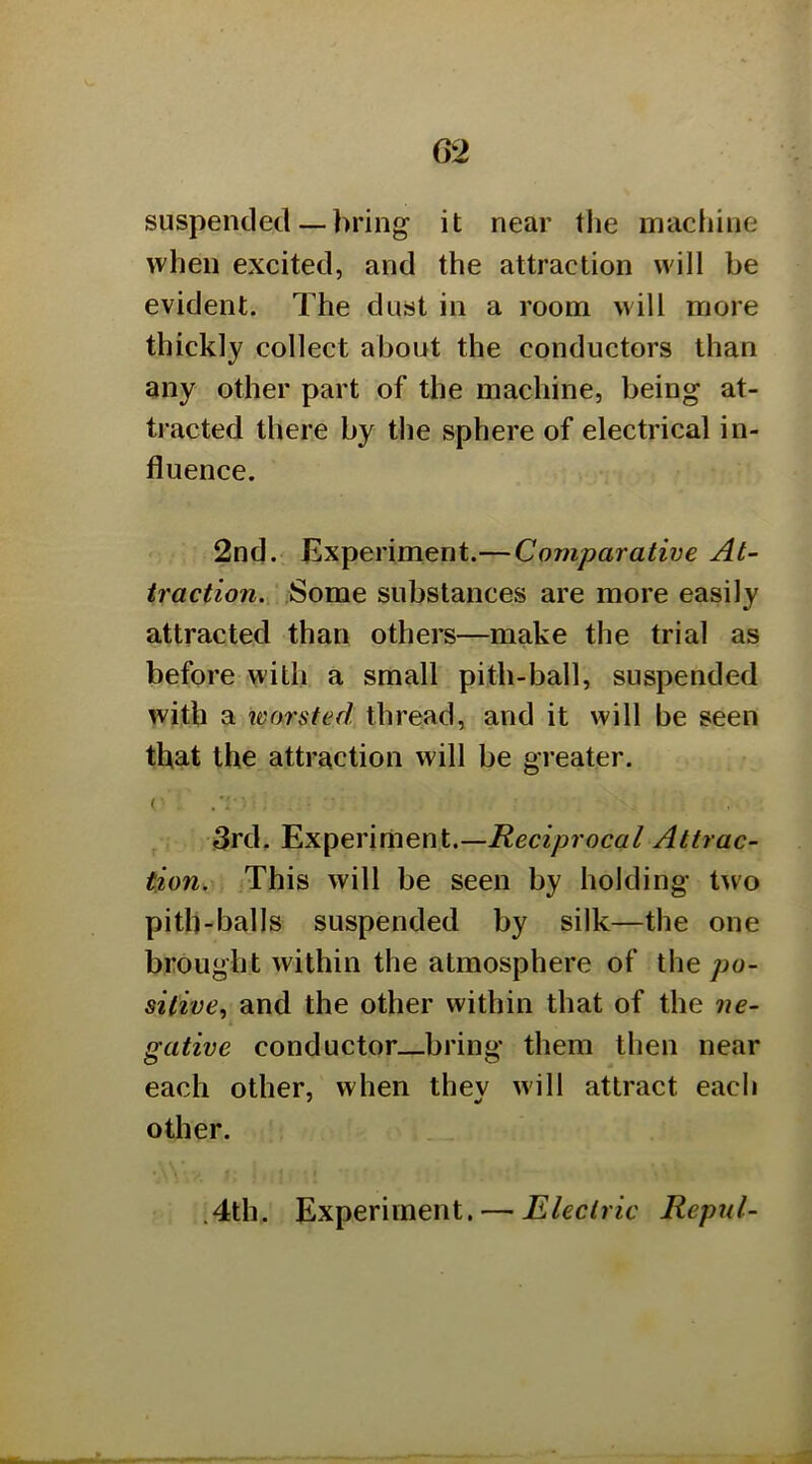 suspended — bring it near the machine when excited, and the attraction will be evident. The dust in a room will more thickly collect about the conductors than any other part of the machine, being at- tracted there by the sphere of electrical in- fluence. 2nd. Experiment.—Comparative At- traction. Some substances are more easily attracted than others—make the trial as before with a small pith-ball, suspended with a worsted thread, and it will be seen that the attraction will be greater. 3rd. Experiment.—Attrac- tion. This Avill be seen by holding two pith-balls suspended by silk—the one brought within the atmosphere of the po- sitive., and the other within that of the ne- gative conductor bring them then near each other, when thev will attract each other. .4th. Experiment. — Electric Repul-