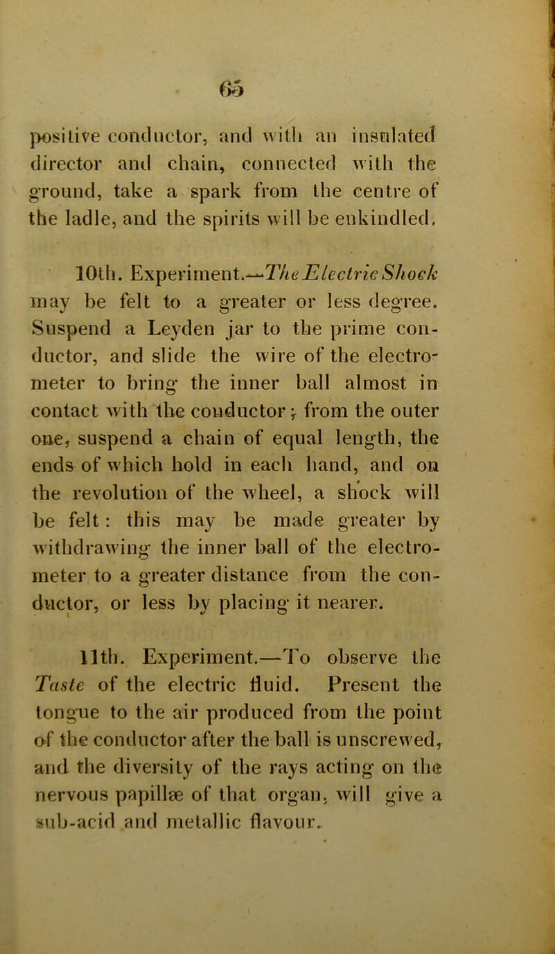 jW)siLive conclnclor, and with an instilated director and chain, connected with the ground, take a spark from the centre of the ladle, and the spirits will be enkindled. 10th. Electric Shock may be felt to a greater or less degree. Suspend a Leyden jar to the prime con- ductor, and slide the wire of the electro- meter to bring the inner ball almost in contact with the conductor j from the outer one, suspend a chain of equal length, the ends of which hold in each hand, and on the revolution of the wheel, a shock Avill be felt: this may be made gi’eater by withdrawing’ the inner ball of the electro- meter to a greater distance from the con- ductor, or less by placing it nearer. 11th. Experiment.—To observe the Taste of the electric fluid. Present the longue to the air produced from the point of the conductor after the ball is unscrew ed, and the diversity of the rays acting on the nervous papillae of that organ, will give a sub-acid and metallic flavour.