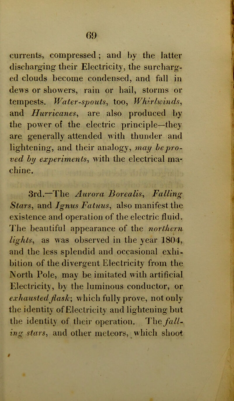 currents, compressed; and by the latter discharging their Electricity, the surcharg- ed clouds become condensed, and fall in dews or showers, rain or hail, storms or tempests. Waterspouts^ too. Whirlwinds^ and Hurricanes^ are also produced by the power of the electric principle—they are generally attended with thunder and lightening, and their analogy, may he pro- ved by experiments^ with the electrical ma- chine. 3rd.—The Aurora Borealis^ Falling Stars, and Jgnus Fatuus, also manifest tlie existence and operation of the electric fluid. The beautiful appearance of the northern lights, as was observed in the year 1804, and the less splendid and occasional exhi- bition of the divergent Electricity from the North Pole, may be imitated with artificial Electricity, by the luminous conductor, or exhaustedJlask\ w hich fully prove, not only the identity of Electricity and lightening but the identity of their operation. The fall- ing stars, and other meteors, which shoot t