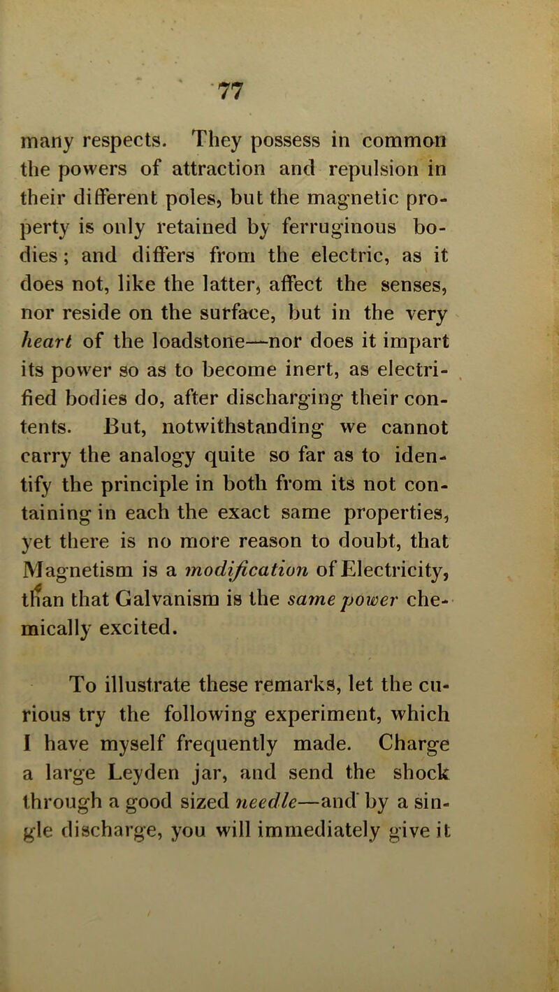 many respects. They possess in common the powers of attraction and repulsion in their different poles, but the magnetic pro- perty is only retained by ferruginous bo- dies ; and differs from the electric, as it does not, like the latter, affect the senses, nor reside on the surface, but in the very heart of the loadstone—nor does it impart its power so as to become inert, as electri- fied bodies do, after discharging their con- tents. But, notwithstanding we cannot carry the analogy quite so far as to iden- tify the principle in both from its not con- taining in each the exact same properties, yet there is no more reason to doubt, that Magnetism is a modification of Electricity, t^an that Galvanism is the same power che- mically excited. To illustrate these remarks, let the cu- rious try the following experiment, which I have myself frequently made. Charge a large Leyden jar, and send the shock through a good sized needle—and' by a sin- gle discharge, you will immediately give it