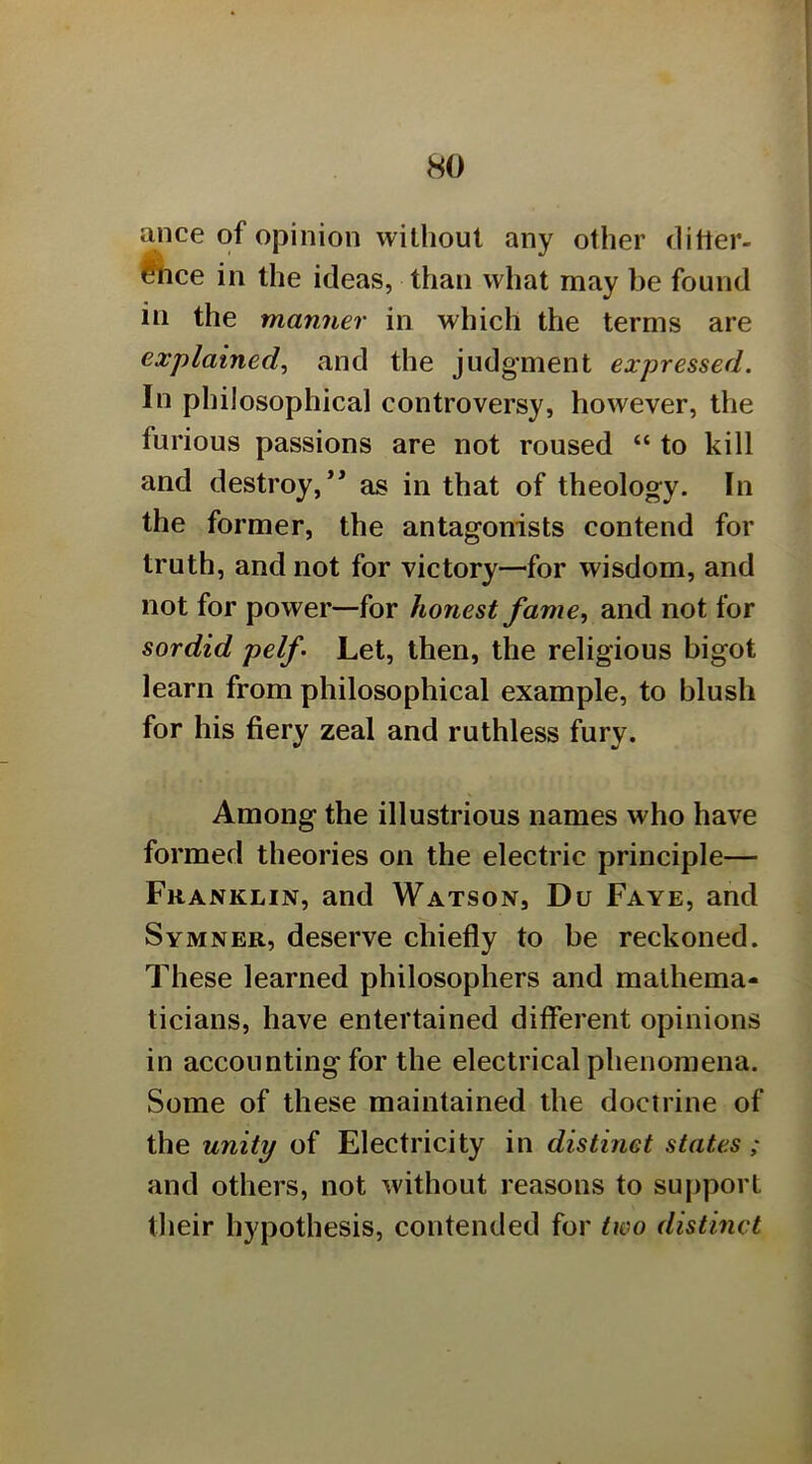 ance of opinion without any other ditler- Mice in the ideas, than what may be found in the manner in which the terms are explained^ and the judgment expressed. In philosophical controversy, however, the furious passions are not roused “ to kill and destroy,*' as in that of theology. In the former, the antagonists contend for truth, and not for victory—for wisdom, and not for power—for honest fame, and not for sordid pelf Let, then, the religious bigot learn from philosophical example, to blush for his fiery zeal and ruthless fury. Among the illustrious names who have formed theories on the electric principle— Franklin, and Watson, Du Faye, and Symner, deserve chiefly to be reckoned. These learned philosophers and mathema- ticians, have entertained different opinions in accounting for the electrical phenomena. Some of these maintained the doctrine of the unity of Electricity in distinet states ; and others, not without reasons to support their hypothesis, contended for two distinct