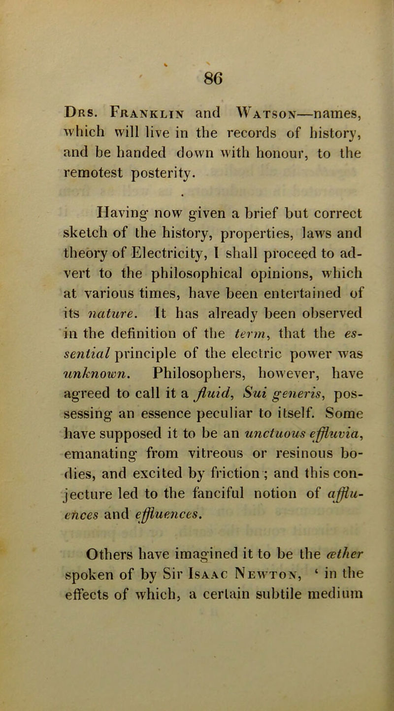 Drs. Franklin and Watson—names, 'which will live in the records of history, and be handed down with honour, to the remotest posterity. « Having now given a brief but correct sketch of the history, properties, laws and theory of Electricity, I shall proceed to ad- vert to the philosophical opinions, which at various times, have been entertained of its nature. It has already been observed 'in the definition of the term., that the es~ sential principle of the electric power v^^as unknown. Philosophers, however, have agreed to call it a fluid., Sui generis., pos- sessing an essence peculiar to itself. Some liave supposed it to be an unctuous efliuvia., emanating from vitreous or resinous bo- dies, and excited by friction ; and this con- jecture led to the fanciful notion of afliu- efices and effluences. Others have imagined it to be the (ether spoken of by Sir Isaac Newton, ‘ in the effects of which, a certain subtile medium