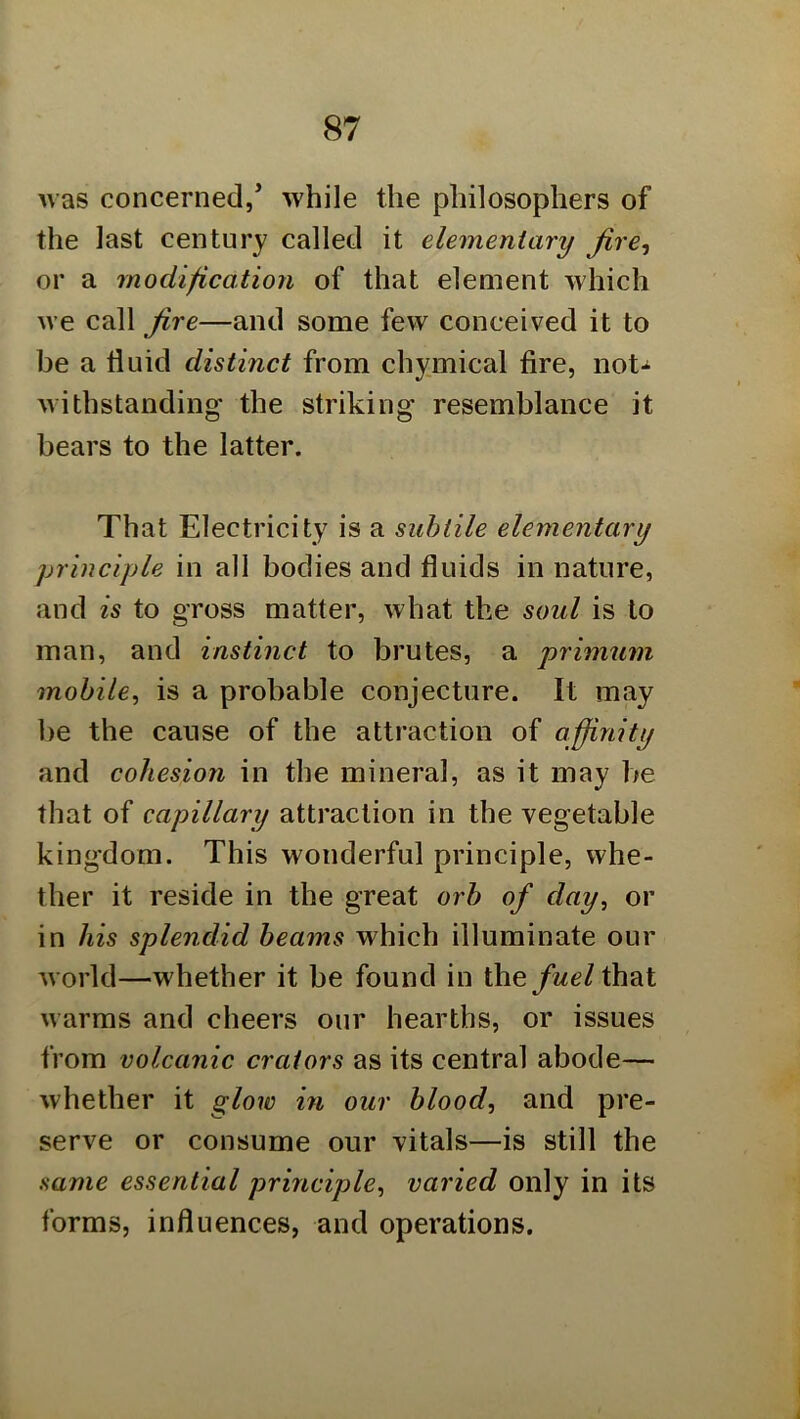 was concerned/ while the philosophers of the last century called it elementary Jire^ or a modification of that element which we call fire—and some few conceived it to be a fluid distinct from chymical fire, not-^ withstanding the striking resemblance it bears to the latter. That Electricity is a subtile elementary principle in all bodies and fluids in nature, and is to gross matter, what the soul is to man, and instinct to brutes, a primum mobile^ is a probable conjecture. It may be the cause of the attraction of affinity and cohesion in the mineral, as it may be that of capillary attraction in the vegetable kingdom. This wonderful principle, whe- ther it reside in the great orb of day, or in his splendid beams which illuminate our world—whether it be found in thethat warms and cheers our hearths, or issues from volcanic crators as its central abode— whether it glow in our blood, and pre- serve or consume our vitals—is still the same essential principle, varied only in its forms, influences, and operations.