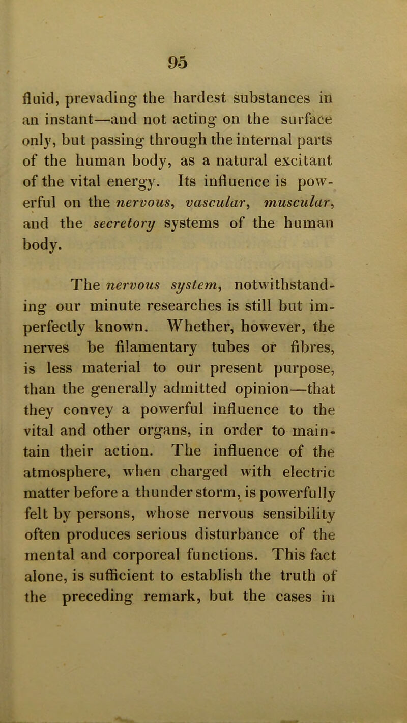 fluid, prevading the hardest substances in an instant—and not acting on the surface only, but passing through the internal parts of the human body, as a natural excitant of the vital energy. Its influence is pow- erful on the nervous^ vascular, muscular, and the secretory systems of the human body. The nervous system, notwithstand- ing our minute researches is still but im- perfectly known. Whether, however, the nerves be filamentary tubes or fibres, is less material to our present purpose, than the generally admitted opinion—that they convey a powerful influence to the vital and other organs, in order to main- tain their action. The influence of the atmosphere, when charged with electric matter before a thunder storm, is powerfully felt by persons, whose nervous sensibility often produces serious disturbance of the mental and corporeal functions. This fact alone, is sufficient to establish the truth of the preceding remark, but the cases in