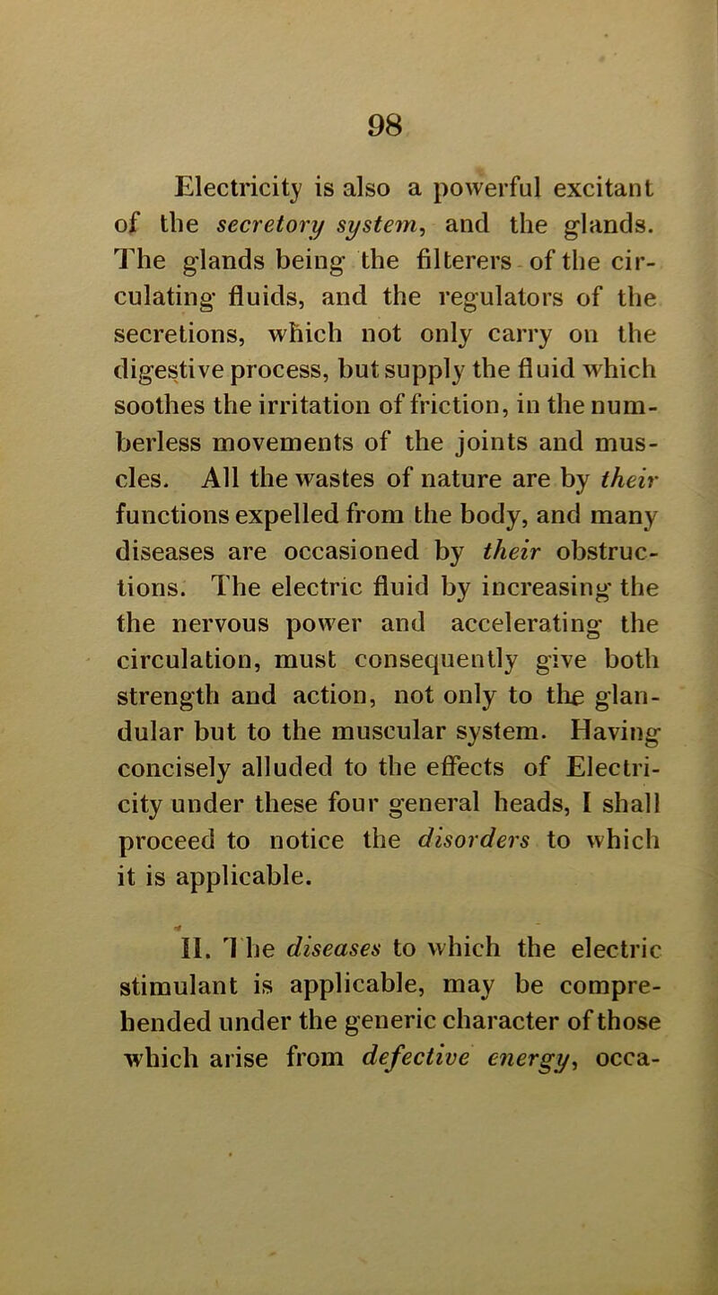 Electricity is also a powerful excitant of the secretory system, and the glands. The glands being the filterers-of the cir- culating fluids, and the regulators of the secretions, which not only carry on the digestive process, but supply the fluid ^vhich soothes the irritation of friction, in the num- berless movements of the joints and mus- cles. All the wastes of nature are by their functions expelled from the body, and many diseases are occasioned by their obstruc- tions. The electric fluid by increasing the the nervous power and accelerating the circulation, must consequently give both strength and action, not only to tli£ glan- dular but to the muscular system. Having concisely alluded to the effects of Electri- city under these four general heads, I shall proceed to notice the disorders to which it is applicable. II. 'I he diseases to which the electric stimulant is applicable, may be compre- hended under the generic character of those which arise from defective energy, occa-