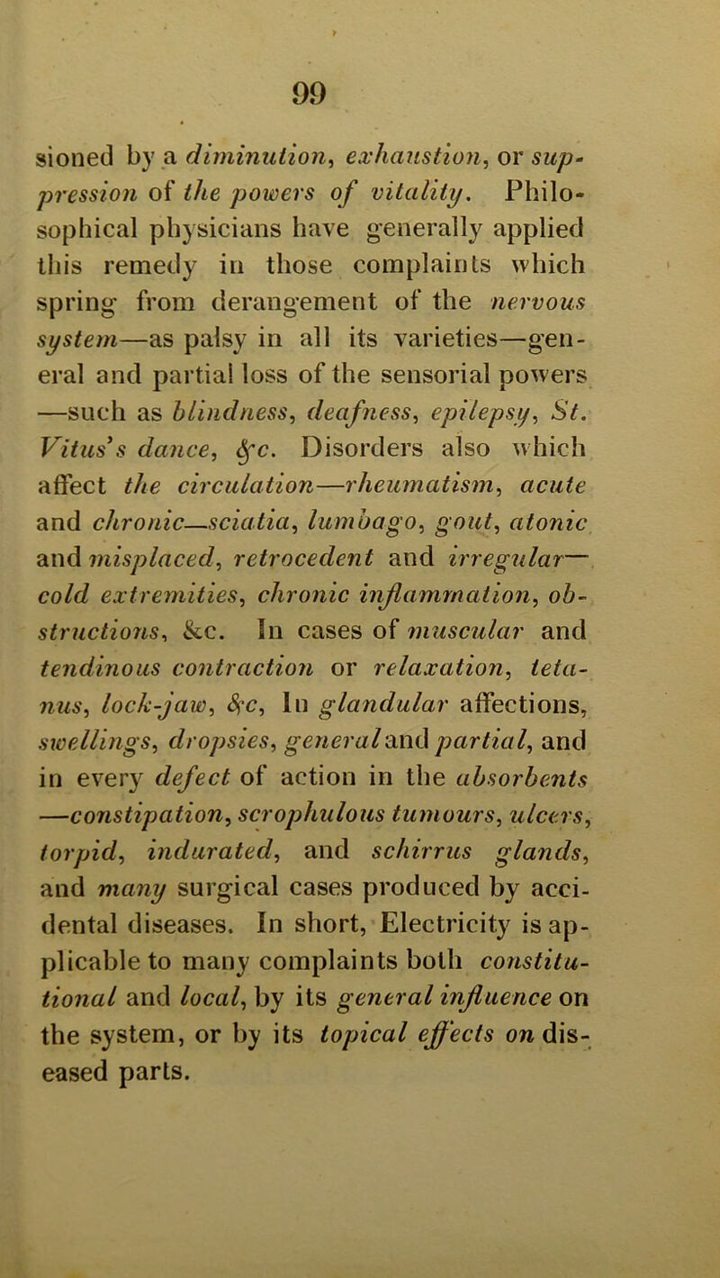 sioned by a diminution^ exhaustion, or sup-' pression of the powers of vitality. Philo- sophical physicians have generally applied this remedy in those complaints which spring from derangement of the nervous system—as palsy in all its varieties—gen- eral and partial loss of the sensorial powers —such as blindness, deafness, epilepsy, St. Vitus’s dance, ^'■c. Disorders also which alfect the circulation—rheumatism, acute and chronic—sciatia, lumbago, gout, atonic and misplaced, retrocedent and irregular— cold extremities, chronic inflammation, ob- structions, &c. In cases of muscular and tendinous contraction or relaxation, teta- nus, lock-jaw, 8^c, 111 glandular affections, swellings, dropsies, general'Oxu\ partial, and in every defect of action in the absorbents —constipation, scrophulous tumours, ulcers, torpid, indurated, and schirrus glands, and many surgical cases produced by acci- dental diseases. In short,'Electricity is ap- plicable to many complaints both constitu- tional and local, by its general influence on the system, or by its topical effects on dis- eased parts.