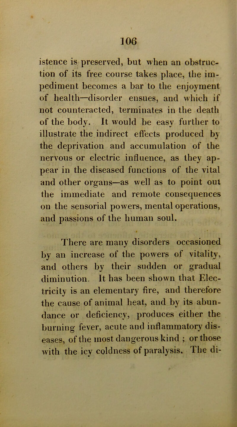 istence is preserved, but when an obstruc- tion of its free course takes place, the im- pediment becomes a bar to the enjoyment of health—disorder ensues, and which if not counteracted, terminates in the death of the body. It would be easy further to illustrate the indirect effects produced by the deprivation and accumulation of the nervous or electric influence, as they ap- pear in the diseased functions of the vital and other organs—as well as to point out the immediate and remote consequences on the sensorial powers, mental operations, and passions of the human soul. « There are many disorders occasioned by an increase of the powers of vitality, and others by their sudden or gradual diminution. It has been shown that Elec- tricity is an elementary fire, and therefore the cause of animal heat, and by its abun- dance or deficiency, produces either the burning fever, acute and inflammatory dis- eases, of the most dangerous kind ; or those with the icy coldness of paralysis. The di-