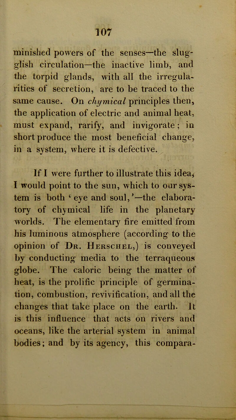 minishecl powers of the senses—the slug- glish circulation—the inactive limb, and the torpid glands, with all the irregula- rities of secretion, are to be traced to the same cause. On chymical principles then, the application of electric and animal heat, must expand, rarify, and invigorate; in short produce the most beneficial change, in a system, where it is defective. If I were further to illustrate this idea^ I would point to the sun, which to our sys- tem is both ‘ eye and soul,*—the elabora- tory of chymical life in the planetary worlds. The elementary fire emitted from his luminous atmosphere (according to the opinion of Dr. Herschel,) is conveyed by conducting media to the terraqueous globe. The caloric being the matter of heat, is the prolific principle of germina- tion, combustion, revivification, and all the changes that take place on the earth. It is this influence that acts on rivers and oceans, like the arterial system in animal bodies; and by its agency, this compara-