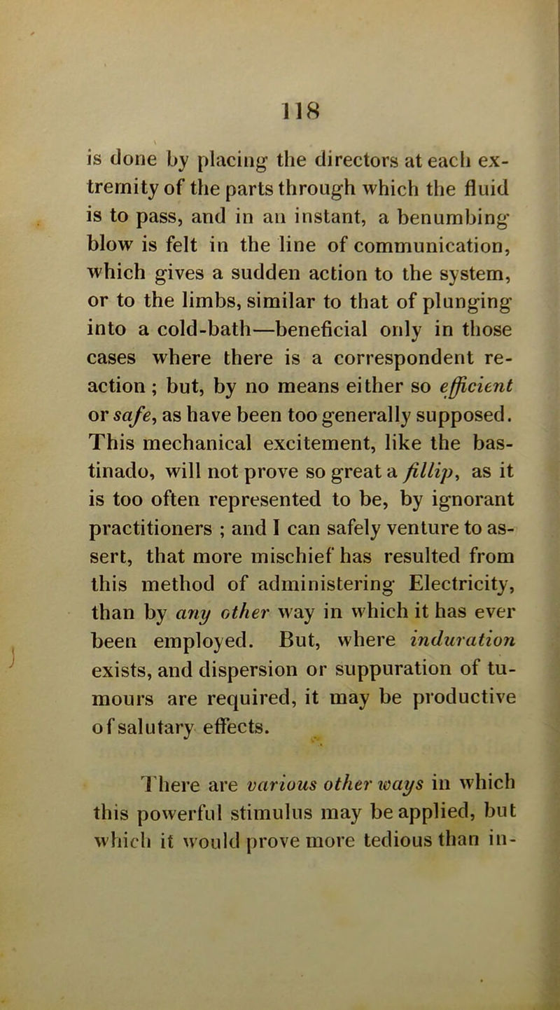 is done by placing the directors at each ex- tremity of the parts through which the fluid is to pass, and in an instant, a benumbing' blow is felt in the line of communication, which gives a sudden action to the system, or to the limbs, similar to that of plunging into a cold-bath—beneficial only in those cases where there is a correspondent re- action ; but, by no means either so efficient or safe, as have been too generally supposed. This mechanical excitement, like the bas- tinado, will not prove so great a fillip, as it is too often represented to be, by ignorant practitioners ; and 1 can safely venture to as- sert, that more mischief has resulted from this method of administering Electricity, than by any other way in which it has ever been employed. But, where induration exists, and dispersion or suppuration of tu- mours are required, it may be productive of salutary effects. 1 here are various other ways in which this powerful stimulus may be applied, but which it would prove more tedious than in-