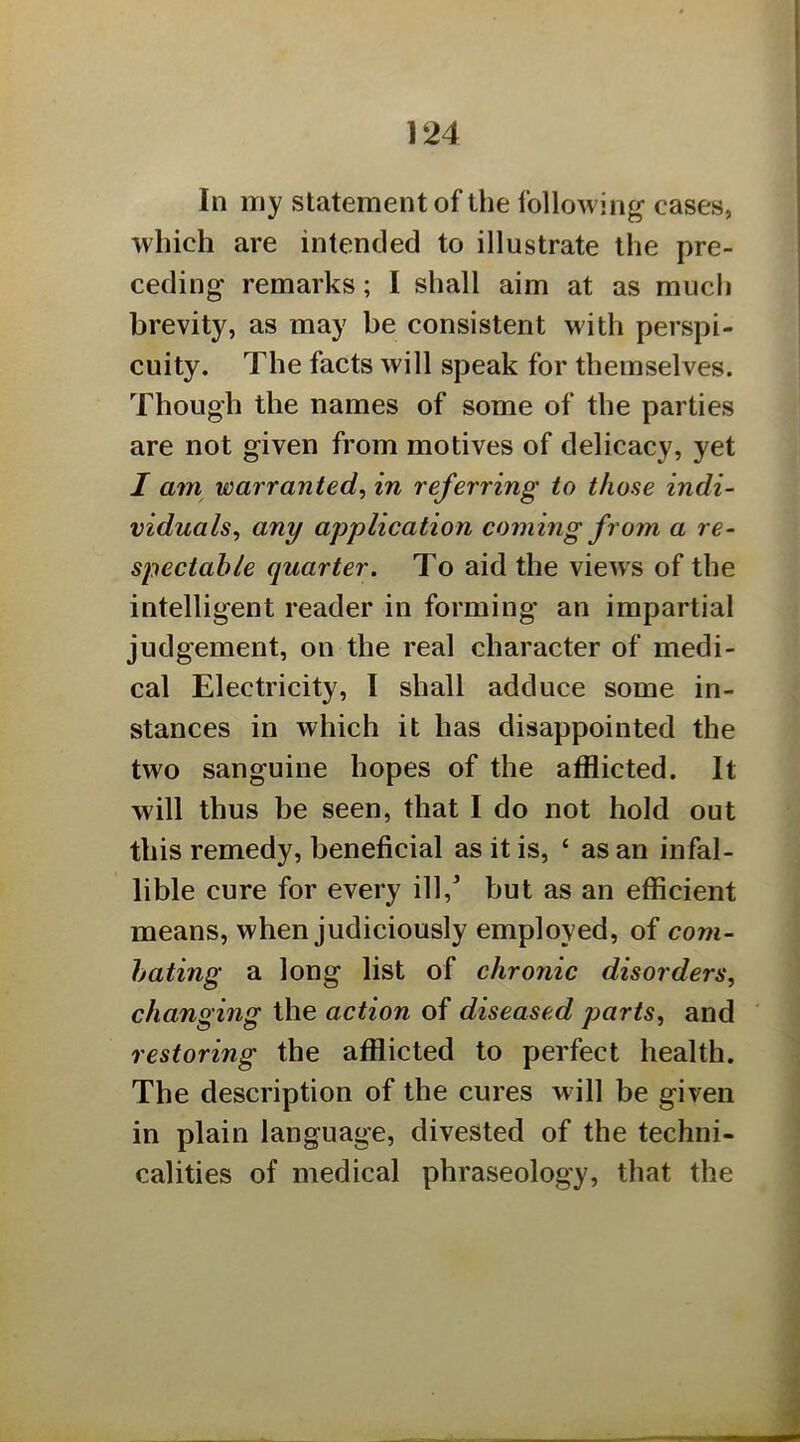 In my statement of the following cases, which are intended to illustrate the pre- ceding remarks; I shall aim at as much brevity, as may be consistent with perspi- cuity. The facts will speak for themselves. Though the names of some of the parties are not given from motives of delicacy, yet I atn warranted, in referring to those indi- viduals, any application coming from a re- spectable quarter. To aid the views of the intelligent reader in forming an impartial judgement, on the real character of medi- cal Electricity, I shall adduce some in- stances in which it has disappointed the two sanguine hopes of the afflicted. It will thus be seen, that I do not hold out this remedy, beneficial as it is, ‘ as an infal- lible cure for every ill,’ but as an efficient means, when judiciously employed, of com- bating a long list of chronic disorders, changing the action of diseased parts, and restoring the afflicted to perfect health. The description of the cures will be given in plain language, divested of the techni- calities of medical phraseology, that the