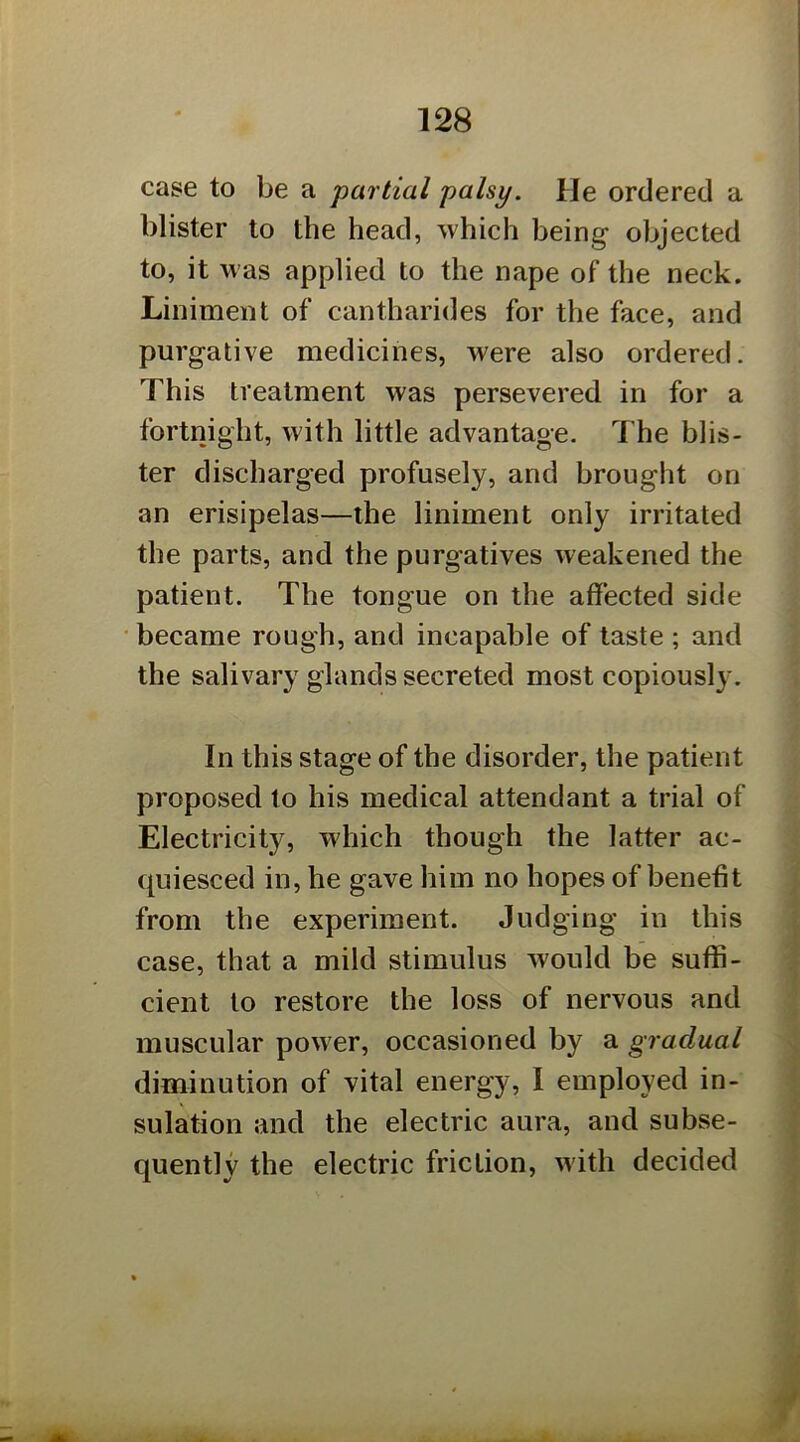 case to be a partial palsy. He ordered a blister to the head, which being objected to, it was applied to the nape of the neck. Liniment of cantharides for the face, and purgative medicines, were also ordered. This treatment was persevered in for a fortnight, with little advantage. The blis- ter discharged profusely, and brought on an erisipelas—the liniment only irritated the parts, and the purgatives weakened the patient. The tongue on the affected side became rough, and incapable of taste ; and the salivary glands secreted most copiously. In this stage of the disorder, the patient proposed to his medical attendant a trial of Electricity, which though the latter ac- quiesced in, he gave him no hopes of benefit from the experiment. Judging in this case, that a mild stimulus would be suffi- cient to restore the loss of nervous and muscular power, occasioned by a gradual diminution of vital energy, I employed in- sulation and the electric aura, and subse- quently the electric friction, with decided