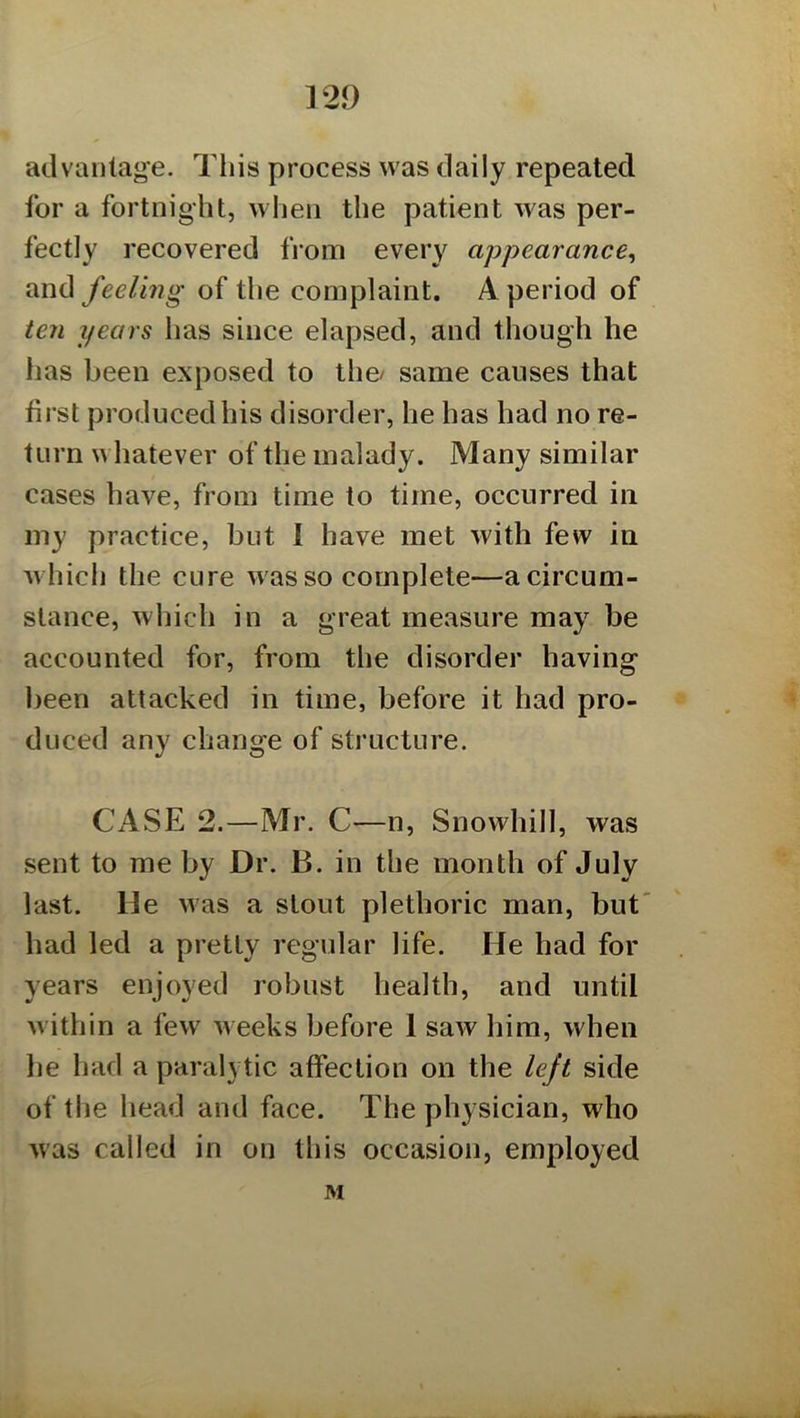 advaiitag’e. This process was daily repeated for a fortnight, when the patient was per- fectly recovered from every appearance^ and feeling of the complaint. A period of ten years has since elapsed, and though he has been exposed to the/ same causes that first produced his disorder, he has had no re- turn whatever of the malady. Many similar cases have, from time to time, occurred in my practice, but I have met with few in which the cure w as so complete—a circum- stance, which in a great measure may be accounted for, from the disorder having been attacked in time, before it had pro- duced any change of structure. CASE 2.—Mr. C—n, Snowhill, was sent to me by Dr. B. in the month of July last. De was a stout plethoric man, but had led a pretty regular life. He had for years enjoyed robust health, and until within a few weeks before 1 saw him, when he had a paralytic affection on the left side of the head and face. The physician, who was called in on this occasion, employed M