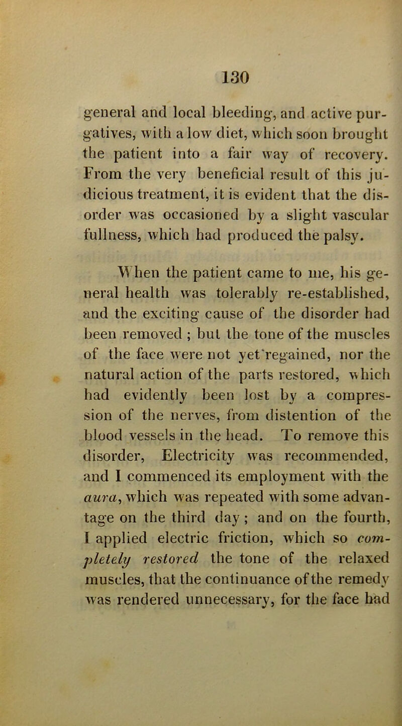 general and local bleeding, and active pur- gatives, with alow diet, which soon brought the patient into a fair way of recovery. From the very beneficial result of this ju- dicious treatment, it is evident that the dis- order was occasioned by a slight vascular fullness, which had produced the palsy. When the patient came to me, his ge- neral health was tolerably re-established, and the exciting cause of the disorder had been removed ; but the tone of the muscles of the face were not yet'regained, nor the natural action of the parts restored, which had evidently been lost by a compres- sion of the nerves, from distention of the blood vessels in the head. To remove this disorder. Electricity was recommended, and I commenced its employment with the aura^ which was repeated w ith some advan- tage on the third day; and on the fourth, I applied electric friction, which so com- pletely restored the tone of the relaxed muscles, that the continuance of the remedy was rendered unnecessary, for the face bad