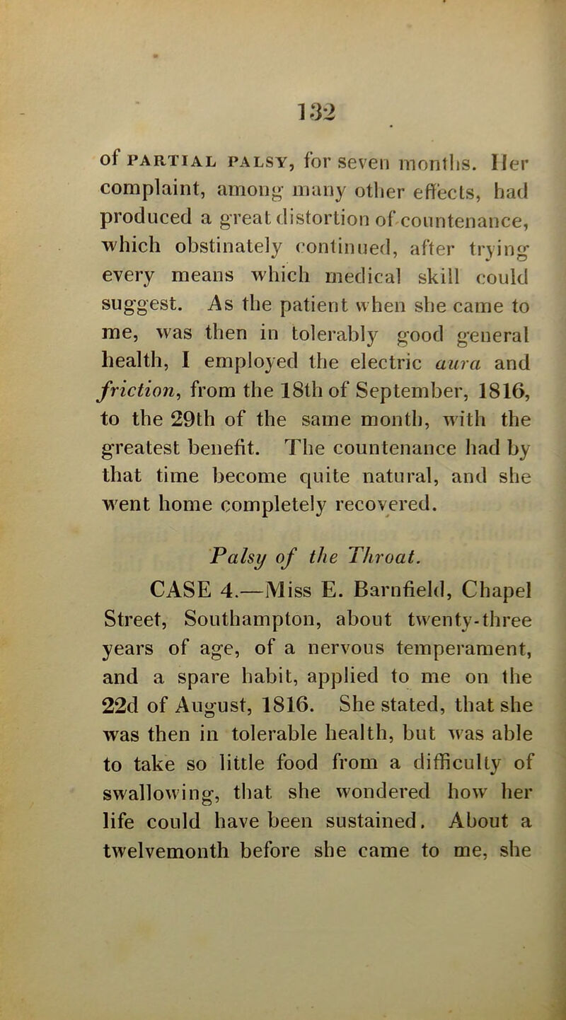 K32 of PARTIAL PALSY, foi’ SeVCIl mOTlths. llpl’ complaint, among many other effects, had produced a great distortion offcountenance, which obstinately continued, after trying every means which medical skill could suggest. As the patient when she came to me, was then in tolerably good general health, I employed the electric aura and friction^ from the 18th of September, 1816, to the 29th of the same month, with the greatest benefit. The countenance had by that time become c[uite natural, and she went home completely recovered. Palsy of the Throat. CASE 4.—Miss E. Barnfield, Chapel Street, Southampton, about twenty-three years of age, of a nervous temperament, and a spare habit, applied to me on the 22d of August, 1816. She stated, that she was then in tolerable health, but was able to take so little food from a difficulty of swallowing, that she wondered how her life could have been sustained. About a twelvemonth before she came to me, she