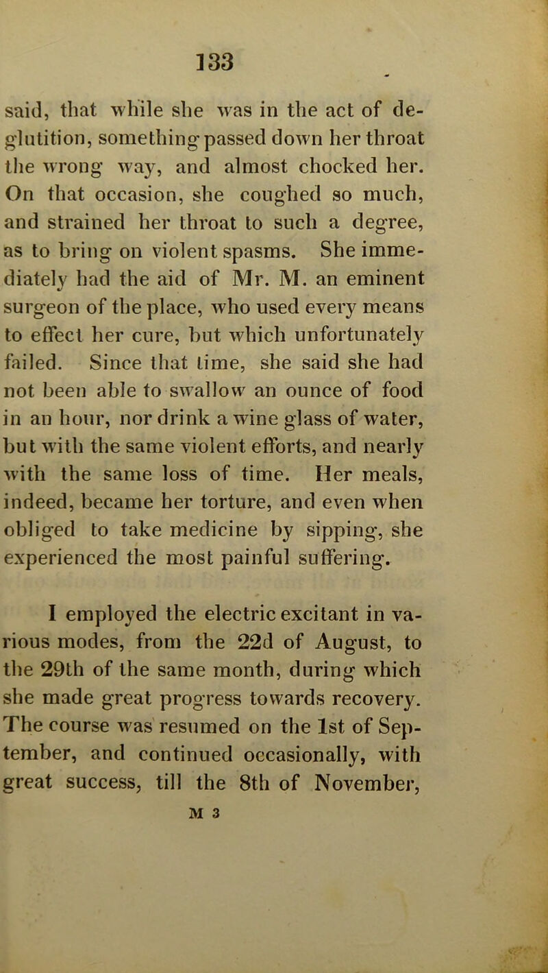 ]33 said, that while she was in the act of de- glutition, something passed dow n her throat the wrong w'ay, and almost chocked her. On that occasion, she coughed so much, and strained her throat to such a degree, as to bring on violent spasms. She imme- diately had the aid of Mr. M. an eminent surgeon of the place, who used every means to effect her cure, but which unfortunately failed. Since that time, she said she had not been able to swallow^ an ounce of food in an hour, nor drink a wine glass of water, but with the same violent efforts, and nearly with the same loss of time. Her meals, indeed, became her torture, and even when obliged to take medicine by sipping, she experienced the most painful suffering. I employed the electric excitant in va- rious modes, from the 22d of August, to the 29th of the same month, during which she made great progress towards recovery. The course was resumed on the 1st of Sep- tember, and continued occasionally, with great success, till the 8th of November, M 3