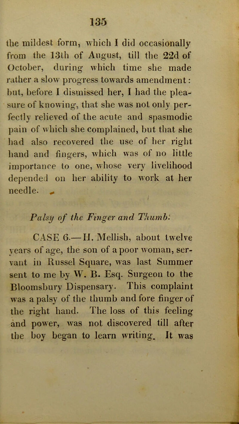 the mildest form, which I did occasionally from the 13th of August, till the 22d of October, during which time she made rather a slow progress towards amendment: hut, before I dismissed her, I had the plea- sure of knowing, that she was not only per- fectly relieved of the acute and spasmodic pain of which she complained, but that she had also recovered the use of her right hand and fingers, which was of no little importance to one, whose very livelihood depended on her ability to work at her needle. ( Palsy of the Finger and Thumbi CASE 6.— H. Mellish, about twelve vears of age, the son of a poor woman, ser- vant in Russel Square, was last Summer sent to me by W. B. Esq. Surgeon to the Bloomsbury Dispensary. This complaint was a palsy of the thumb and fore finger of the right hand. The loss of this feeling and power, was not discovered till after the boy began to learn writing. It was