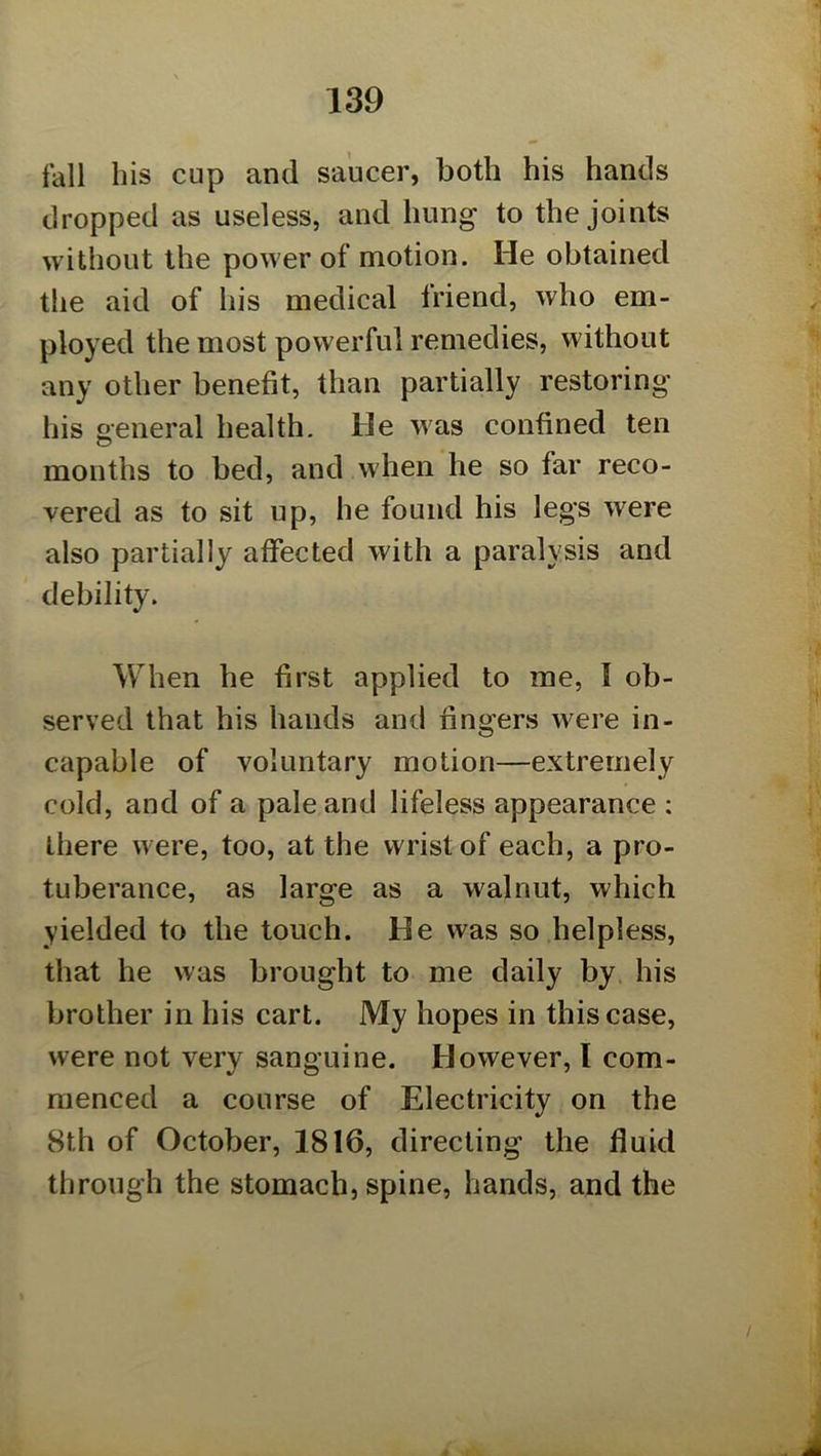 fall his cup and saucer, both his hands dropped as useless, and hung to the joints without the power of motion. He obtained the aid of his medical friend, who em- ployed the most powerful remedies, without any other benefit, than partially restoring his general health. He was confined ten months to bed, and when he so far reco- vered as to sit up, he found his legs were also partially affected with a paralysis and debility. When he first applied to me, I ob- served that his hands and fingers were in- capable of voluntary motion—extremely cold, and of a pale and lifeless appearance : there were, too, at the wrist of each, a pro- tuberance, as large as a walnut, which yielded to the touch. He was so helpless, that he was brought to me daily by his brother in his cart. My hopes in this case, were not very sanguine. However, I com- menced a course of Electricity on the 8th of October, 1816, directing the fluid through the stomach, spine, hands, and the