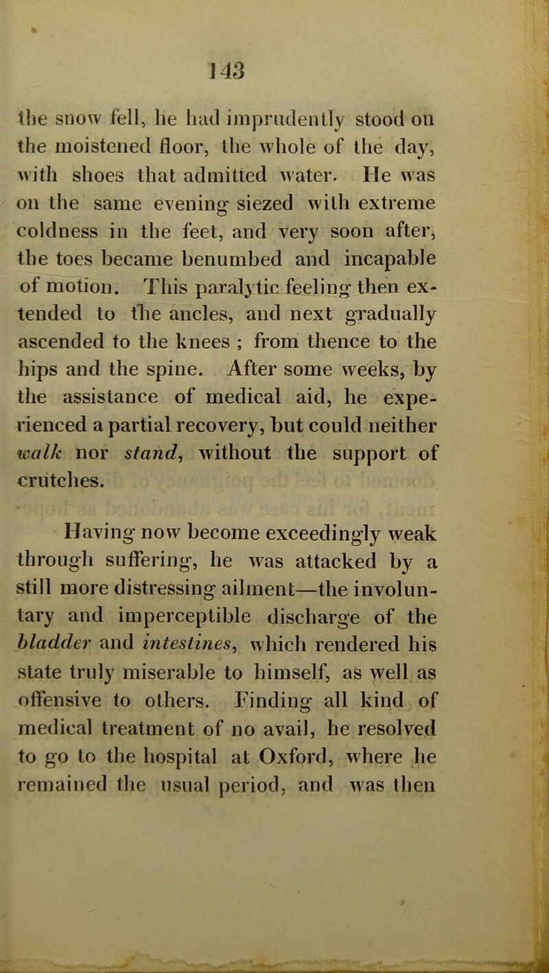 % the snow fell, he Inul imprudently stood on the moistened floor, the whole of the day, with shoes that admitted water. He was on the same evenine: siezed with extreme coldness in the feet, and very soon after, the toes became benumbed and incapable of motion. This paralytic feeling then ex- tended to the ancles, and next gradually ascended to the knees ; from thence to the hips and the spine. After some weeks, by the assistance of medical aid, he expe- rienced a partial recovery, but could neither walk nor stand, without the support of crutches. Having now become exceedingly weak through suffering, he was attacked by a still more distressing ailment—the involun- tary and imperceptible discharge of the bladder and intestines, which rendered his state truly miserable to bimself, as well as offensive to others. Finding all kind of medical treatment of no avail, he resolved to go to the hospital at Oxford, where he remained the usual period, and Avas then